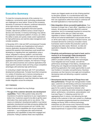 1
Executive Summary
To meet the increasing demands of the customer in a
multidevice, omnichannel world, technology professionals
are challenged as never before. Driven by the increasing
demands of customers for relevant, contextual interactions
at the right moment, they must quickly develop
performance-intensive applications that solve specific,
complex, data-driven problems across a broad range of
devices and channels. In-memory technology may well be
the application development platform of choice, as it offers
the ability to easily and quickly create custom applications
for high-performance and real-time data management and
complex analytics.
In November 2014, Intel and SAP commissioned Forrester
Consulting to evaluate use of applications built using in-
memory application development platforms. Forrester
explored the assertion that enterprises could benefit from
developing or migrating their own applications using a
robust, integrated in-memory platform, and that those
applications are uniquely suited to meet not only real-time
database management, but also other compute-intensive
applications like predictive analytics, the Internet of Things
(IoT), and various business and customer applications that
target specific business needs and bring unique competitive
advantages with extremely high performance.
In conducting in-depth interviews with 10 IT and software
development professionals, Forrester found that companies
in a variety of industries see in-memory computing as a
viable option to increase performance; create unique,
custom-built applications to meet their distinctive needs; and
enable integration across the enterprise.
KEY FINDINGS
Forrester’s study yielded four key findings:
› The age of the customer demands new development
capabilities. There’s little question today about the
importance of customer experience to your organization’s
bottom line. Customers expect to be able to get the exact
information they need quickly and on any device. This
means an enterprise’s development platform must deliver
application development and data processing abilities that
legacy platforms and processes just can’t handle. And
these development capabilities are not just important for
customers — your employees also need enhanced
applications and capabilities to keep them engaged and
productive. Failing to address these new imperatives
means your biggest assets are at risk of being poached
by disruptive upstarts. In a counterintuitive twist, that
means that development teams should consider building
their own applications rather than trying to customize off-
the-shelf applications to meet business needs.
› Data integration drives successful applications. Your
business no longer has a “back office”, regardless of your
industry. All processes ultimately affect the customer
experience, and it’s increasingly important to connect the
dots between all the data you collect and store,
regardless of where it resides. Applications for both
internal and external stakeholders must process and act
on all the same data in a timely and efficient manner, and
increased demand for continuous innovation means
businesses need to shorten the production cycles by
managing less data copies. Moreover, as data and
applications integrate, the business integrates and
innovates.
› Simplicity and performance go hand in hand, and in-
memory is an increasingly viable development
ecosystem to meet both needs. With in-memory
platform providers working to make their technologies
more integrated and more modular, and with the
performance advantages of low latency, developers are
finding they can integrate and develop faster, better-
performing applications that create opportunities to push
new frontiers in innovation and performance. Business
processes can then become more agile and competitive,
decreasing costs and delivering a superior customer
experience.
› Omnichannel and the Internet of Things force real-
time performance. Through new next-generation mobile
apps, customers are demanding continuous improvement
to their customer experience. Forrester identified four
gaps for the customer experience between what
customers are expecting and what companies struggle to
deliver: performance, convenience, personalization, and
trust (see Figure 1). Collecting events from IoT,
aggregating them in volume, and delivering the right
answer to the customer in their own context is a challenge
that all companies progressing toward an omnichannel
strategy are facing. With in-memory technology,
enterprises can work across every channel and handle
volume from IoT to create immediate, contextual answer-
based experiences in support of their customers.
 