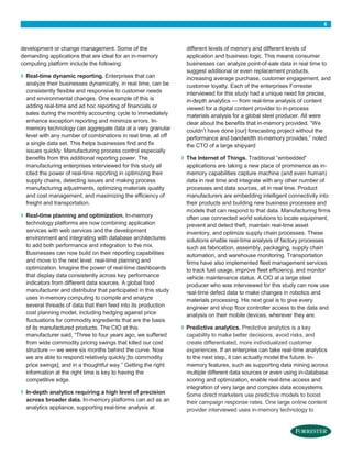 6
development or change management. Some of the
demanding applications that are ideal for an in-memory
computing platform include the following:
› Real-time dynamic reporting. Enterprises that can
analyze their businesses dynamically, in real time, can be
consistently flexible and responsive to customer needs
and environmental changes. One example of this is
adding real-time and ad hoc reporting of financials or
sales during the monthly accounting cycle to immediately
enhance exception reporting and minimize errors. In-
memory technology can aggregate data at a very granular
level with any number of combinations in real time, all off
a single data set. This helps businesses find and fix
issues quickly. Manufacturing process control especially
benefits from this additional reporting power. The
manufacturing enterprises interviewed for this study all
cited the power of real-time reporting in optimizing their
supply chains, detecting issues and making process
manufacturing adjustments, optimizing materials quality
and cost management, and maximizing the efficiency of
freight and transportation.
› Real-time planning and optimization. In-memory
technology platforms are now combining application
services with web services and the development
environment and integrating with database architectures
to add both performance and integration to the mix.
Businesses can now build on their reporting capabilities
and move to the next level: real-time planning and
optimization. Imagine the power of real-time dashboards
that display data consistently across key performance
indicators from different data sources. A global food
manufacturer and distributor that participated in this study
uses in-memory computing to compile and analyze
several threads of data that then feed into its production
cost planning model, including hedging against price
fluctuations for commodity ingredients that are the basis
of its manufactured products. The CIO at this
manufacturer said, “Three to four years ago, we suffered
from wide commodity pricing swings that killed our cost
structure — we were six months behind the curve. Now
we are able to respond relatively quickly [to commodity
price swings], and in a thoughtful way.” Getting the right
information at the right time is key to having the
competitive edge.
› In-depth analytics requiring a high level of precision
across broader data. In-memory platforms can act as an
analytics appliance, supporting real-time analysis at
different levels of memory and different levels of
application and business logic. This means consumer
businesses can analyze point-of-sale data in real time to
suggest additional or even replacement products,
increasing average purchase, customer engagement, and
customer loyalty. Each of the enterprises Forrester
interviewed for this study had a unique need for precise,
in-depth analytics — from real-time analysis of content
viewed for a digital content provider to in-process
materials analysis for a global steel producer. All were
clear about the benefits that in-memory provided. “We
couldn’t have done [our] forecasting project without the
performance and bandwidth in-memory provides,” noted
the CTO of a large shipyard
› The Internet of Things. Traditional “embedded”
applications are taking a new place of prominence as in-
memory capabilities capture machine (and even human)
data in real time and integrate with any other number of
processes and data sources, all in real time. Product
manufacturers are embedding intelligent connectivity into
their products and building new business processes and
models that can respond to that data. Manufacturing firms
often use connected world solutions to locate equipment,
prevent and detect theft, maintain real-time asset
inventory, and optimize supply chain processes. These
solutions enable real-time analysis of factory processes
such as fabrication, assembly, packaging, supply chain
automation, and warehouse monitoring. Transportation
firms have also implemented fleet management services
to track fuel usage, improve fleet efficiency, and monitor
vehicle maintenance status. A CIO at a large steel
producer who was interviewed for this study can now use
real-time defect data to make changes in robotics and
materials processing. His next goal is to give every
engineer and shop floor controller access to the data and
analysis on their mobile devices, wherever they are.
› Predictive analytics. Predictive analytics is a key
capability to make better decisions, avoid risks, and
create differentiated, more individualized customer
experiences. If an enterprise can take real-time analytics
to the next step, it can actually model the future. In-
memory features, such as supporting data mining across
multiple different data sources or even using in-database
scoring and optimization, enable real-time access and
integration of very large and complex data ecosystems.
Some direct marketers use predictive models to boost
their campaign response rates. One large online content
provider interviewed uses in-memory technology to
 