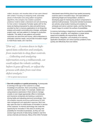 7
collect, structure, and visualize data on how users interact
with content. Focusing on analyzing small, actionable
pieces of information and using pattern recognition
algorithms, this company has created a powerful
predictive model to better understand and sell advertising
for that content. Companies Forrester spoke with for this
study are feeling empowered by data and performance
provided by their in-memory applications to do things like
analyze and predict commodity price changes, anticipate
project costs, and see patterns in changes to production
materials. The ability to see patterns and predict
outcomes can save time and money, allow enterprises to
anticipate customer needs, and provide innovation insight
to meet those needs, all in real time.
“[For us] . . . it comes down to high-
speed data collection and analysis,
from materials to shop floor controls.
. . . Collecting and analyzing
information every 5 milliseconds, we
could adjust the robotic welding
before it goes off track, or adjust the
process with data from real-time
defect analysis.”
— CIO at global steel producer
› Geo-info analytics or spatial processing. A prerequisite
to winning in the age of the customer is a deep
knowledge of customers, their surroundings, and their
real-time wants and needs. For example, retailers are
using presence awareness in their stores to manage
crowds or even target appropriate offers to individuals,
and insurance companies are tracking a customer’s
driving habits and adjusting premiums accordingly. Geo-
info analytics requires enormous performance for both
data management and application response. But it can
also open the door to untold levels of innovation in service
of the customer. In-memory technology has made the
opportunity for innovation in this area an exciting new
possibility for innovative businesses, as they can now
access huge amounts of data being created in real time
across channels and devices. Many of the CIOs Forrester
interviewed were thinking about how spatial processing
could be used in innovative ways. One speculated on
optimizing freight and transportation; another is
developing apps for tracking key product components to
optimize build processes. Consumer-oriented businesses
are actively using location tracking and analytics to
anticipate and serve customer needs, and they feel they
haven’t begun to scratch the surface of possibilities.
In-memory technology is beginning to reveal the possibilities
for innovation, simplicity, and integration in areas where
speed and scalability are requirements. With the
performance, integration, and simplicity of in-memory,
application developers can solve business problems more
quickly and effectively than ever before.
 