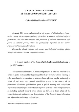FORMS OF GLOBAL CULTURES 
AT THE BEGINNING OF XXIst CENTURY 
Ph.D. Mădălina Virginia ANTONESCU* 
Abstract: This paper seeks to analyse a few types of global cultures (mass-media 
culture, the corporatist culture), formed as a result of globalised cultural 
phenomena, and also the concepts and processes of cultural imperialism, soft 
power as cultural power, which are particularly important in the current 
framework of international relations. 
Key-words: global cultures, soft power, post-industrial societies, global 
village, mass-media cultures, corporatist cultures 
1. A short typology of the forms of global cultures at the beginning of 
the XXIst century 
This communication seeks to briefly analyse some of what we consider to be 
forms of global cultures at the beginning of the XXIst century, without claiming to 
offer an exhaustive presentation or analysis. Some of them can be understood as 
forms of soft power (or cultural imperialism, which, in the context of the 
phenomena of cultural globalisation, gains a special meaning and a significant 
importance concerning the redistribution of power relations – here being interpreted 
as including cultural power-), while others are born as a direct effect of the 
intensification, diversification and dissemination of the flows of ideas, information 
and information technology at global level. 
* Doctor of European law, scientific researcher. 
1 
 