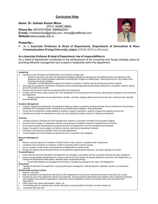 Curriculum Vitae
Name: Dr. Indresh Kumar Misra
(Ph.D ,MJMC,MBA)
Phone No: 08107010509, 9984842001
E-mail:- indreshmisra@gmail.com, imisra@rediffmail.com
Website-www.pratap.edu.in
Presently:-
 As a Associate Professor & Head of Department, Department of Journalism & Mass
Communication-Pratap University, Jaipur (18-02-2015 to till now).
As a Associate Professor & Head of Department, few of responsibilities is:
As a Head of Department contributes to the achievement of the University and faculty strategic plans by
providing effective management and academic leadership within the department.
Leadership
 Contribute to the formulation and dissemination of the faculty’s strategic plan.
o Submit for approval to the Dean the departmental strategy supported by relevant plans that define the aims and objectives of the
department and include proposed investments, a financial plan, budget and staffing plans. These should be set in the context of the
University and faculty strategies.
o Participate in faculty/department projects and initiatives as directed, including chairing working groups where required.
 Encourage and support the contributions of academic staff by developing/sustaining appropriate structures for consultation, decision-making
and communication with all staff.
 Develop and promote the internal and external profile of the department.
 In liaison with the Deans, take a leading role in the development of the activities across the faculty, with particular emphasis on the activities of
own department.
 Develop collaborations across departments, faculties, university, strategic alliance partners and with other institutions both nationally
and internationally
Academic Management
 Oversee, organise and develop the core activities of teaching, research, examining, advising and other service activities and of commercial
exploitation and knowledge transfer, consulting with all departmental colleagues, where appropriate.
 Ensure that the department’s responsibilities to students in respect of admission, teaching, progress and pastoral care are met.
 Facilitate and promote the development of intra- and inter-disciplinary academic activity (in teaching and research).
Teaching
 Arrange Lectures to Graduate and Post Graduate level students on Journalism and Mass Communication subjects.
 Account for and manage, in collaboration with the course directors, the effective delivery of programmes and modules.
 Ensure that the quality and standards of programmes within the department’s remit are maintained and enhanced.
 Support innovation in course design and delivery, learning, teaching and assessment methods.
 Contribute to the teaching undertaken within the faculty/department.
 Ensure budgets and income targets are planned and set in conjunction with colleagues.
Resource Management
Staff-
 Review, verify and approve the Academic Activity Profile for each member of academic staff in department.
 Contribute to the recruitment and retention of staff in accordance with University policies.
 Act as a reviewer in staff review and development arrangements for academic staff.
 Monitor and regularly review the performance of the department against agreed objectives, and report regularly to the Dean.
Financial/Physical
 Ensure that the resources allocated to the department are managed in accordance with the University’s financial and other regulations.
 Ensure that appropriate arrangements are in place to account for and maintain the physical assets and resources of the department, e.g.
manage the departmental asset register, allocated space, equipment/buildings.
 Ensure administration and management information is available as required by the Dean/ The Registrar/VC.
Supervision
 Manage all staff within the department, including performance management, staff development, appraisal, induction and succession
planning.
Relationships and Key Contacts
 Reports to the Dean.
 Align the activities of the department with those of other departments to ensure their coherence with those of the faculty as a whole.
 Promote the work of the department internally and externally, including fostering relationships with academic staff, prospective employers,
other academic and research organisations, visiting and honorary dignitaries, funders, the business community and government
organizations.
 Liaise closely with central administration, Deans, etc.
 Coordinating with the university work includes admissions, preparing details of students, semester results, etc.
 Coordinate with exam Cell.
 