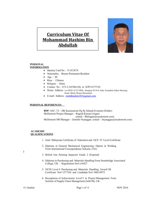 PERSONAL
INFORMATION
• Identity Card No : 31-013674
• Nationality : Brunei Permanent Resident
• Age : 48
• Race : Chinese
• Religion : Islam
• Contact No : 673-3-341966 (H) or H/P# 8177310
• Home Address: Lot 09281 (LTS 2988), Simpang 50-34-6, Jalan Kompleks Sukan Mumong,
Kuala Belait, Brunei Darussalam
• E-mail Address: mohdhashim383@gmail.com
PERSONAL REFERENCES
BSP- AEC /12 – DK Kasumawati Pg Hj Ahmad (Contract Holder)
McDermott Project Manager – Ragesh Kumar Lingam
(email – Rklingam@mcdermott.com)
McDermott HR Manager – Jennifer Nyanggau (email – Jnyanggau@mcdermott.com)
ACADEMIC
QUALIFICATIONS
1. Joint Malaysian Certificate of Education and GCE ‘O’ Level Certificate
2. Diploma in General Mechanical Engineering - Option in Welding
From International Correspondence Schools, USA.
3
3. British Gas Painting Inspector Grade 2 (Expired)
4. Diploma in Purchasing and Materials Handling From Stonebridge Associated
College, UK - Registration No# e18427
5. NCFE Level 4 Purchasing and Materials Handling Award UK
Certificate No# 1277326 and Candidate No# 100210972
6. Recognition of Achievement Level 5 in Project Management From
Institute of Supply Chain Management (IoSCM), UK.
Cv hashim Page 1 of 6 NOV 2016
Curriculum Vitae Of
Mohammad Hashim Bin
Abdullah
 