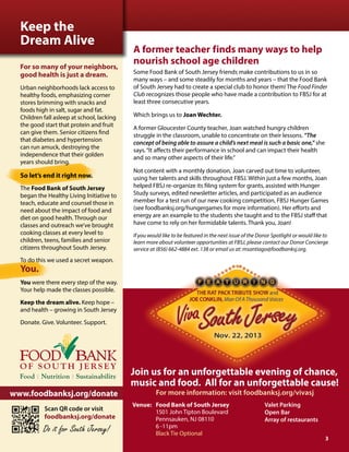 A former teacher finds many ways to help
nourish school age children
Some Food Bank of South Jersey friends make contributions to us in so
many ways – and some steadily for months and years – that the Food Bank
of South Jersey had to create a special club to honor them! The Food Finder
Club recognizes those people who have made a contribution to FBSJ for at
least three consecutive years.
Which brings us to Joan Wechter.
A former Gloucester County teacher, Joan watched hungry children
struggle in the classroom, unable to concentrate on their lessons. “The
concept of being able to assure a child’s next meal is such a basic one,” she
says.“It affects their performance in school and can impact their health
and so many other aspects of their life.”
Not content with a monthly donation, Joan carved out time to volunteer,
using her talents and skills throughout FBSJ. Within just a few months, Joan
helped FBSJ re-organize its filing system for grants, assisted with Hunger
Study surveys, edited newsletter articles, and participated as an audience
member for a test run of our new cooking competition, FBSJ Hunger Games
(see foodbanksj.org/hungergames for more information). Her efforts and
energy are an example to the students she taught and to the FBSJ staff that
have come to rely on her formidable talents. Thank you, Joan!
If you would like to be featured in the next issue of the Donor Spotlight or would like to
learn more about volunteer opportunities at FBSJ, please contact our Donor Concierge
service at (856) 662-4884 ext. 138 or email us at: msantiago@foodbanksj.org.
Keep the
Dream Alive
For so many of your neighbors,
good health is just a dream.
Urban neighborhoods lack access to
healthy foods, emphasizing corner
stores brimming with snacks and
foods high in salt, sugar and fat.
Children fall asleep at school, lacking
the good start that protein and fruit
can give them. Senior citizens find
that diabetes and hypertension
can run amuck, destroying the
independence that their golden
years should bring.
So let’s end it right now.
The Food Bank of South Jersey
began the Healthy Living Initiative to
teach, educate and counsel those in
need about the impact of food and
diet on good health. Through our
classes and outreach we’ve brought
cooking classes at every level to
children, teens, families and senior
citizens throughout South Jersey.
To do this we used a secret weapon.
You.
You were there every step of the way.
Your help made the classes possible.
Keep the dream alive. Keep hope –
and health – growing in South Jersey
Donate. Give. Volunteer. Support.
Scan QR code or visit
foodbanksj.org/donate
Do it for South Jersey!
www.foodbanksj.org/donate
Venue: 	 Food Bank of South Jersey
	 1501 John Tipton Boulevard
	 Pennsauken, NJ 08110
	 6 -11pm
	 Black Tie Optional
Join us for an unforgettable evening of chance,	
music and food. All for an unforgettable cause!
For more information: visit foodbanksj.org/vivasj
Valet Parking
Open Bar
Array of restaurants
3
 