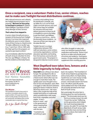 Our Mission
The Food Bank of South Jersey exists to
provide an immediate solution to the
urgent problem of hunger by providing
food to needy people, teaching them to
eat nutritiously, and helping them to find
sustainable ways to improve their lives.
Do it for South Jersey!
1501 John Tipton Boulevard
Pennsauken, NJ 08110
www.foodbanksj.org
(856) 662-4884
With reduced resources and cutbacks,
the Twilight Harvest program was in
jeopardy. “We knew we were going
to need help to continue it” explains
Falynn Milligan, Food Bank of South
Jersey Manager of Direct Services.
That’s where Cruz stepped in.
A senior citizen himself and once a
recipient of the bounty from Twilight
Harvest, Cruz knew how important
the deliveries were to senior citizens,
many of them living on a fixed income.
“It made a difference in my life,”says
Cruz.“I went from 10% to 100% with
the help I got from this program, so I
wanted to give back to others.”
Cruz immediately called the Food Bank
of South Jersey to volunteer his time.
The rest, says Milligan, is history.“He
lets the residents at Kennedy Towers
(a seniors only building) know
the distribution schedule, sets
up tables for us to use for food,
makes sure both grocery carts and
FBSJ canvas bags are available
for everyone and even hand
delivers groceries to those too ill
or disabled to come to the lobby
to get their food.”says Milligan.
“It means so much to us – and to
the Kennedy House residents – to
have one of their own step up to
the plate like this.”
Twilight Harvest is a unique
collaboration between FBSJ
staff and volunteers, senior centers,
community organizations, nutrition
education specialists and funding
from the business community and
government sector. The program is
designed to help low-income seniors
who often struggle to make ends
meet, torn between paying for food,
medication and housing. Seniors must
be 60 yrs or older and provide proof
of income and residency. Participants
receive a 10-day meal box intended to
supplement their monthly groceries.
Once a recipient, now a volunteer: Pedro Cruz, senior citizen, reaches
out to make sure Twilight Harvest distributions continue.
West Deptford teen takes love, lemons and a
little ingenuity to help others.
Dana Bell knew a thing or two about
hunger. Her grandparents, like so
many other senior citizens, lived on
a fixed income which often was not
enough to meet their needs. The
‘golden years’once thought to be a
time of rest and relaxation, were often
a struggle to make decisions between
paying for food or medicine, food or
electricity, food or rent. Like many
others, they sought the help of the
mobile food pantry in Lindenwold
which provided them with meats,
fresh fruits, vegetables and other
staples. It was a
lesson in need – and
in the generosity of
others meeting that
need – and it stuck
with the teen.
“I wanted to do
something to give
back,”she explains.“The Food Bank of
South Jersey helped my grandparents
and so many others. So I kept asking
myself, how can I raise money to help
them continue their work?”Dana’s
answer: a lemonade stand in her home
town. Her efforts paid off and the
stand yielded more than $100 which
she promptly donated to the Food
Bank of South Jersey.
Not surprisingly, the active teen is
thinking about her next fundraising
project.“The lemonade stand was my
first try at raising money,”she said.
“It won’t be my last.” Reflecting
on the generosity which helped
her much loved grandparents
survive, she adds,“If I can help the
Food Bank of South Jersey make
sure families have one less thing
to worry about, that makes it all
worthwhile.”
6
 