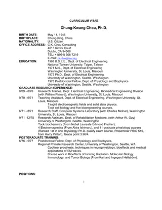 CURRICULUM VITAE
Chung-Kwang Chou, Ph.D.
BIRTH DATE: May 11, 1946
BIRTHPLACE: Chung-King, China
NATIONALITY: U.S. Citizen
OFFICE ADDRESS: C-K. Chou Consulting
4615 Rimini Court
Dublin, CA 94568
TEL: +1(954) 608-7219
E-mail: ck.chou@ieee.org
EDUCATION: 1968 B.S.E.E., Dept. of Electrical Engineering
National Taiwan University, Taipei, Taiwan
1971 M.S., Dept. of Electrical Engineering
Washington University, St. Louis, Missouri
1975 Ph.D., Dept. of Electrical Engineering
University of Washington, Seattle, Washington
1976 Postdoctoral Fellow, Dept. of Physiology and Biophysics
University of Washington, Seattle, Washington
GRADUATE RESEARCH EXPERIENCE:
9/69 - 6/70 Research Trainee, Dept. Electrical Engineering, Biomedical Engineering Division
(with William Pickard), Washington University, St. Louis, Missouri
9/70 - 6/71 Teaching Assistant, Dept. of Electrical Engineering, Washington University, St.
Louis, Missouri
Taught electromagnetic fields and solid state physics.
Took cell biology and five bioengineering courses.
6/71 - 8/71 Research Staff, Computer Systems Laboratory (with Charles Molnar), Washington
University, St. Louis, Missouri
9/71 -12/75 Research Assistant, Dept. of Rehabilitation Medicine, (with Arthur W. Guy)
University of Washington, Seattle, Washington
Took biochemistry (From Nobel Laureate Edmond Fischer),
4 Electromagnetics (From Akira Ishimaru), and 11 graduate physiology courses
(Ranked 1st in one physiology Ph.D. qualify exam course, Proseminar PBIO 515,
from Harry Patton), Grade point 3.96/4.
POSTGRADUATE TRAINING:
6/76 - 5/77 Postdoctoral Fellow, Dept. of Physiology and Biophysics,
Regional Primate Research Center, University of Washington, Seattle, WA
Cochlear prosthesis, techniques in neurophysiology, bioeffects and medical
applications of EM waves.
Course work in Bioeffects of Ionizing Radiation, Molecular Biology,
Immunology, and Tumor Biology (From Karl and Ingegerd Hellström).
POSITIONS:
1
 