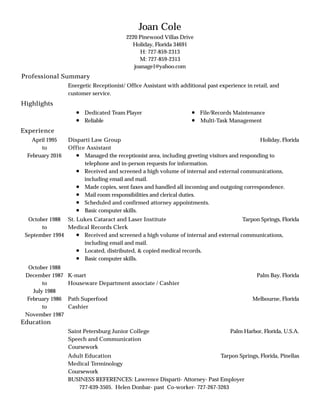 Professional Summary
Highlights
Experience
Education
Joan Cole
2220 Pinewood Villas Drive
Holiday, Florida 34691
H: 727-859-2313
M: 727-859-2313
joanage1@yahoo.com
Energetic Receptionist/ Office Assistant with additional past experience in retail, and
customer service.
Dedicated Team Player
Reliable
File/Records Maintenance
Multi-Task Management
April 1995
to
February 2016
Holiday, FloridaDisparti Law Group
Office Assistant
Managed the receptionist area, including greeting visitors and responding to
telephone and in-person requests for information.
Received and screened a high volume of internal and external communications,
including email and mail.
Made copies, sent faxes and handled all incoming and outgoing correspondence.
Mail room responsibilities and clerical duties.
Scheduled and confirmed attorney appointments.
Basic computer skills.
October 1988
to
September 1994
Tarpon Springs, FloridaSt. Lukes Cataract and Laser Institute
Medical Records Clerk
Received and screened a high volume of internal and external communications,
including email and mail.
Located, distributed, & copied medical records.
Basic computer skills.
October 1988
December 1987
to
July 1988
Palm Bay, FloridaK-mart
Houseware Department associate / Cashier
February 1986
to
November 1987
Melbourne, FloridaPath Superfood
Cashier
Palm Harbor, Florida, U.S.A.Saint Petersburg Junior College
Speech and Communication
Coursework
Tarpon Springs, Florida, PinellasAdult Education
Medical Terminology
Coursework
BUSINESS REFERENCES: Lawrence Disparti- Attorney- Past Employer
727-639-3505. Helen Donbar- past Co-worker- 727-267-3263
 