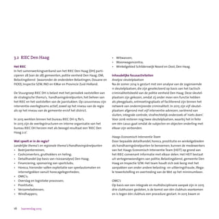 16 Jaarverslag 2015
3.2	 RIEC Den Haag
Het RIEC
In het samenwerkingsverband van het RIEC Den Haag (DH) parti-
ciperen 28 (van de 28) gemeenten, politie eenheid Den Haag, OM,
Belastingdienst  (waaronder de onderdelen Belastingen, Douane en
FIOD), Inspectie SZW, IND en KMar en Provincie Zuid-Holland.
De Stuurgroep RIEC DH is belast met het periodiek vaststellen van
de strategische thema’s,  handhavingsknelpunten, het beheer van
het RIEC en het vaststellen van de jaarstukken. Op casusniveau zijn
interventie-overlegteams actief, zowel op het niveau van de regio
als op het niveau van de gemeente en/of het district.
In 2015 werkten binnen het bureau RIEC DH 15 fte’s.
In 2015 zijn de overlegstructuren en interne organisatie van het
bureau RIEC DH herzien met als beoogd resultaat een ‘RIEC Den
Haag 2.0’.
Wat speelt er in de regio?
Landelijke thema’s en regionale thema’s/handhavingsknelpunten
•	 Bedrijventerreinen;
•	 Cashconverters, gruthokkers en heling;
•	 Detailhandel (op basis van risicoanalyse) Den Haag;
•	 Financiering, sponsoring van sportclubs;
•	 Horeca, hieronder vallen exploitatie van speelautomaten en 	 	
	 internetgokken vanuit horecagelegenheden;
•	 OMG’s;
•	 Overslag en logistieke processen;
•	 Prostitutie;
•	 Verzameladressen;
•	 Windhappers;
•	 Witwassen;
•	 Woonwagencentra;
•	 Winkelgebied Schilderswijk Noord en Oost, Den Haag.
Inhoudelijke focusactiviteiten
Analyse sleutelplaatsen
Na de zomer 2014 is gestart met een analyse van de zogenoemde
11 sleutelplaatsen, die zijn geselecteerd op basis van het tactisch
criminaliteitsbeeld van de politie eenheid Den Haag. Deze sleutel-
plaatsen zijn gekozen, omdat zij onder meer een functie hebben
als pleegplaats, ontmoetingsplaats of faciliterend zijn binnen het
netwerk van ondermijnende criminaliteit. In 2015 zijn vijf sleutel-
plaatsen afgerond met vijf interventie-adviezen, variërend van
sluiten, integrale controle, strafrechtelijk onderzoek of ‘niets doen’.
Voor 2016 resteren nog twee sleutelplaatsen, waarbij het in feite
om één casus gaat omdat de subjecten en objecten onderling met
elkaar zijn verbonden.   
Haags Economisch Interventie Team
Door bepaalde detailhandel, horeca, prostitutie en winkelgebieden
als handhavingsknelpunten te benoemen, kunnen de medewerkers
van het Haags Economisch Interventie Team (HEIT) op grond van
het RIEC-convenant informatie met elkaar delen. Het HEIT bestaat
uit vertegenwoordigers van politie, Belastingdienst, gemeente Den
Haag en Inspectie SZW. Het team houdt zich ook bezig met het
aanpakken van onder andere belasting- en uitkeringsfraude, illega-
le tewerkstelling en overtreding van de Wet op het minimumloon.
OMG’s
Op basis van een integrale en multidisciplinaire aanpak zijn in 2015
drie clubhuizen gesloten, is de komst van één clubhuis voorkomen
en is tegen één clubhuis een procedure gestart. In 2015 kwam er
 
