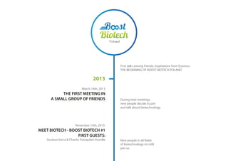 2013
First talks among friends. Inspirations from Erasmus.
THE BEGINNING OF BOOST BIOTECH POLAND
March 14th, 2013
THE FIRST MEETING IN
A SMALL GROUP OF FRIENDS
November 14th, 2013
MEET BIOTECH - BOOST BIOTECH #1
FIRST GUESTS:
Gustavo Varca & Charito Tranquilan-Aranilla New people in all fields
of biotechnology in Łódź
join us
During next meetings,
new people decide to join
and talk about biotechnology
 