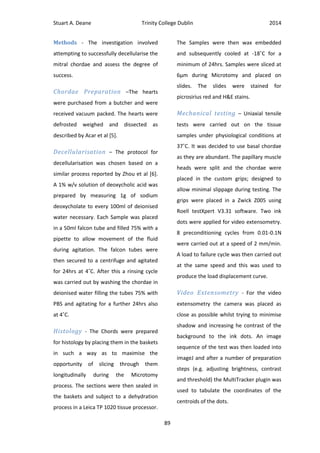 Stuart A. Deane Trinity College Dublin 2014
89
Methods - The investigation involved
attempting to successfully decellularise the
mitral chordae and assess the degree of
success.
Chordae Preparation –The hearts
were purchased from a butcher and were
received vacuum packed. The hearts were
defrosted weighed and dissected as
described by Acar et al [5].
Decellularisation – The protocol for
decellularisation was chosen based on a
similar process reported by Zhou et al [6].
A 1% w/v solution of deoxycholic acid was
prepared by measuring 1g of sodium
deoxycholate to every 100ml of deionised
water necessary. Each Sample was placed
in a 50ml falcon tube and filled 75% with a
pipette to allow movement of the fluid
during agitation. The falcon tubes were
then secured to a centrifuge and agitated
for 24hrs at 4˚C. After this a rinsing cycle
was carried out by washing the chordae in
deionised water filling the tubes 75% with
PBS and agitating for a further 24hrs also
at 4˚C.
Histology - The Chords were prepared
for histology by placing them in the baskets
in such a way as to maximise the
opportunity of slicing through them
longitudinally during the Microtomy
process. The sections were then sealed in
the baskets and subject to a dehydration
process in a Leica TP 1020 tissue processor.
The Samples were then wax embedded
and subsequently cooled at -18˚C for a
minimum of 24hrs. Samples were sliced at
6µm during Microtomy and placed on
slides. The slides were stained for
picrosirius red and H&E stains.
Mechanical testing – Uniaxial tensile
tests were carried out on the tissue
samples under physiological conditions at
37˚C. It was decided to use basal chordae
as they are abundant. The papillary muscle
heads were split and the chordae were
placed in the custom grips; designed to
allow minimal slippage during testing. The
grips were placed in a Zwick Z005 using
Roell testXpert V3.31 software. Two ink
dots were applied for video extensometry.
8 preconditioning cycles from 0.01-0.1N
were carried out at a speed of 2 mm/min.
A load to failure cycle was then carried out
at the same speed and this was used to
produce the load displacement curve.
Video Extensometry - For the video
extensometry the camera was placed as
close as possible whilst trying to minimise
shadow and increasing he contrast of the
background to the ink dots. An image
sequence of the test was then loaded into
imageJ and after a number of preparation
steps (e.g. adjusting brightness, contrast
and threshold) the MultiTracker plugin was
used to tabulate the coordinates of the
centroids of the dots.
 