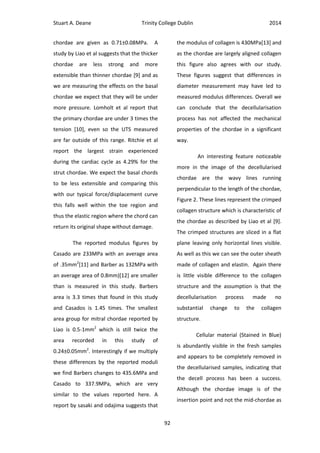 Stuart A. Deane Trinity College Dublin 2014
92
chordae are given as 0.71±0.08MPa. A
study by Liao et al suggests that the thicker
chordae are less strong and more
extensible than thinner chordae [9] and as
we are measuring the effects on the basal
chordae we expect that they will be under
more pressure. Lomholt et al report that
the primary chordae are under 3 times the
tension [10], even so the UTS measured
are far outside of this range. Ritchie et al
report the largest strain experienced
during the cardiac cycle as 4.29% for the
strut chordae. We expect the basal chords
to be less extensible and comparing this
with our typical force/displacement curve
this falls well within the toe region and
thus the elastic region where the chord can
return its original shape without damage.
The reported modulus figures by
Casado are 233MPa with an average area
of .35mm2
[11] and Barber as 132MPa with
an average area of 0.8mm)[12] are smaller
than is measured in this study. Barbers
area is 3.3 times that found in this study
and Casados is 1.45 times. The smallest
area group for mitral chordae reported by
Liao is 0.5-1mm2
which is still twice the
area recorded in this study of
0.24±0.05mm2
. Interestingly if we multiply
these differences by the reported moduli
we find Barbers changes to 435.6MPa and
Casado to 337.9MPa, which are very
similar to the values reported here. A
report by sasaki and odajima suggests that
the modulus of collagen is 430MPa[13] and
as the chordae are largely aligned collagen
this figure also agrees with our study.
These figures suggest that differences in
diameter measurement may have led to
measured modulus differences. Overall we
can conclude that the decellularisation
process has not affected the mechanical
properties of the chordae in a significant
way.
An interesting feature noticeable
more in the image of the decellularised
chordae are the wavy lines running
perpendicular to the length of the chordae,
Figure 2. These lines represent the crimped
collagen structure which is characteristic of
the chordae as described by Liao et al [9].
The crimped structures are sliced in a flat
plane leaving only horizontal lines visible.
As well as this we can see the outer sheath
made of collagen and elastin. Again there
is little visible difference to the collagen
structure and the assumption is that the
decellularisation process made no
substantial change to the collagen
structure.
Cellular material (Stained in Blue)
is abundantly visible in the fresh samples
and appears to be completely removed in
the decellularised samples, indicating that
the decell process has been a success.
Although the chordae image is of the
insertion point and not the mid-chordae as
 