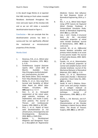 Stuart A. Deane Trinity College Dublin 2014
93
in the decell image Ritchie et al reported
that H&E staining on fresh valves revealed
fibroblasts distributed throughout the
inner and outer layers of the chordae [14]
and so we can still relate a successful
decellularisation based on Figure 1.
Conclusion – We can conclude that the
decellularisation process has been a
success and has not significantly affected
the mechanical or microstructural
properties of the chordae.
Works Cited
1. Devereux, R.B., et al., Mitral valve
prolapse. Circulation, 1976. 54(1):
p. 3-14.
2. Cardiothoracic Surgical Outcome
reports. 2013 [cited 2014 28
March]; Available from:
http://ctsurgery.stanford.edu/pati
ent_care/outcomes_shc.html.
3. Blue Books Online. 2013; Available
from: http://bluebook.scts.org/.
4. Mohty, D., et al., Very Long-Term
Survival and Durability of Mitral
Valve Repair for Mitral Valve
Prolapse. Circulation, 2001.
104(suppl 1): p. I-1-I-7.
5. Acar, C., et al., Homograft
replacement of the mitral valve:
graft selection, technique of
implantation, and results in forty-
three patients. The Journal of
Thoracic and Cardiovascular
Surgery, 1996. 111(2): p. 367-380.
6. Zhou, J., et al., Impact of heart
valve decellularization on 3-D
ultrastructure, immunogenicity and
thrombogenicity. Biomaterials,
2010. 31(9): p. 2549-2554.
7. Badylak, S., Decellularized
Allogeneic and Xenogeneic Tissue
as a Bioscaffold for Regenerative
Medicine: Factors that Influence
the Host Response. Annals of
Biomedical Engineering, 2014: p. 1-
11.
8. Rim, Y., et al., Mitral Valve Repair
Using ePTFE Sutures for Ruptured
Mitral Chordae Tendineae: A
Computational Simulation Study.
Annals of Biomedical Engineering,
2014. 42(1): p. 139-148.
9. Liao, J. and I. Vesely, A structural
basis for the size-related
mechanical properties of mitral
valve chordae tendineae. Journal
of Biomechanics, 2003. 36(8): p.
1125-1133.
10. Lomholt, M., et al., Differential
tension between secondary and
primary mitral chordae in an acute
in-vivo porcine model. The Journal
of heart valve disease, 2002. 11(3):
p. 337-345.
11. Casado, J.A., et al., Determination
of the mechanical properties of
normal and calcified human mitral
chordae tendineae. Journal of the
Mechanical Behavior of Biomedical
Materials, 2012. 13(0): p. 1-13.
12. Barber, J.E., et al., Myxomatous
mitral valve chordae. I: Mechanical
properties. J Heart Valve Dis, 2001.
10(3): p. 320-4.
13. Sasaki, N. and S. Odajima, Stress-
strain curve and young's modulus
of a collagen molecule as
determined by the X-ray diffraction
technique. Journal of
Biomechanics, 1996. 29(5): p. 655-
658.
14. Ritchie, J., J.N. Warnock, and A.P.
Yoganathan, Structural
Characterization of the Chordae
Tendineae in Native Porcine Mitral
Valves. The Annals of Thoracic
Surgery, 2005. 80(1): p. 189-197.
 
