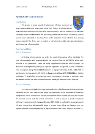 Stuart A. Deane Trinity College Dublin 2014
94
Appendix B - Ethical Issues
Introduction
This project is based around developing an effective treatment for
severe degenerative and progressive mitral valve failure. It is important to
look at both the short and long term effects of the research and the implications it may have
for society. In the short term how are tests being carried out and how is tissue being sourced
and resources allocated, in the long term is this treatment more effective than existing
treatments and if the device were to make it to market what would are the potential positive
and detrimental effects possible.
Experimental Stage
Safety Standards
All testing is being carried out under the strictest laboratory safety standards. The
most relevant dealing with personal safety is the European Directive 98/391/EEC whose basic
principle is risk prevention. There are many supplemental directives which support this
document covering chemical,biological, explosive ergonomic and general hazards Some of the
most appropriate being the IEC 61010 dedicated to equipment safety, BS EN 13150:2001 on
workbenches for laboratories, IEC 61010 on Equipment safety and EN IS726:2011 on Building
ventilation [1]. As all of the practical experiments necessary for this phase of testing are basic
and well established the set of standards outlined above give adequate safety coverage.
Tissue Sourcing
It is important to look at the issue surrounding the ethical sourcing of the animal tissue
for testing. At this early stage no live animal testing will take place. A number of studies are
being carried out on porcine heart sections sourced from a local butcher. Sourcing the tissue in
this manner ensures that the animals were killed in such a way as to avoid unnecessary
suffering in accordance with European Directive 93/119/EC. As well as this, sourcing tissue in
this way ensures that all reasonable steps to ensure tissue safety and hygiene meet the
highest standards reasonably available as regulated by the Food safety authority of Ireland [2].
 