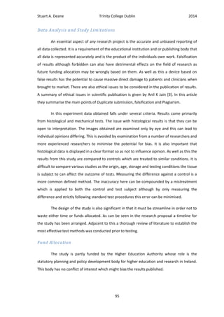 Stuart A. Deane Trinity College Dublin 2014
95
Data Analysis and Study Limitations
An essential aspect of any research project is the accurate and unbiased reporting of
all data collected. It is a requirement of the educational institution and or publishing body that
all data is represented accurately and is the product of the individuals own work. Falsification
of results although forbidden can also have detrimental effects on the field of research as
future funding allocation may be wrongly based on them. As well as this a device based on
false results has the potential to cause massive direct damage to patients and clinicians when
brought to market. There are also ethical issues to be considered in the publication of results.
A summary of ethical issues in scientific publication is given by Anil K Jain [3]. In this article
they summarise the main points of Duplicate submission, falsification and Plagiarism.
In this experiment data obtained falls under several criteria. Results come primarily
from histological and mechanical tests. The issue with histological results is that they can be
open to interpretation. The images obtained are examined only by eye and this can lead to
individual opinions differing. This is avoided by examination from a number of researchers and
more experienced researchers to minimise the potential for bias. It is also important that
histological data is displayed in a clear format so as not to influence opinion. As well as this the
results from this study are compared to controls which are treated to similar conditions. It is
difficult to compare various studies as the origin, age, storage and testing conditions the tissue
is subject to can affect the outcome of tests. Measuring the difference against a control is a
more common defined method. The inaccuracy here can be compounded by a mistreatment
which is applied to both the control and test subject although by only measuring the
difference and strictly following standard test procedures this error can be minimised.
The design of the study is also significant in that it must be streamline in order not to
waste either time or funds allocated. As can be seen in the research proposal a timeline for
the study has been arranged. Adjacent to this a thorough review of literature to establish the
most effective test methods was conducted prior to testing.
Fund Allocation
The study is partly funded by the Higher Education Authority whose role is the
statutory planning and policy development body for higher education and research in Ireland.
This body has no conflict of interest which might bias the results published.
 
