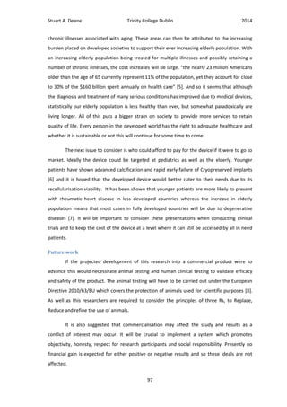 Stuart A. Deane Trinity College Dublin 2014
97
chronic illnesses associated with aging. These areas can then be attributed to the increasing
burden placed on developed societies to support their ever increasing elderly population. With
an increasing elderly population being treated for multiple illnesses and possibly retaining a
number of chronic illnesses, the cost increases will be large. “the nearly 23 million Americans
older than the age of 65 currently represent 11% of the population, yet they account for close
to 30% of the $160 billion spent annually on health care” [5]. And so it seems that although
the diagnosis and treatment of many serious conditions has improved due to medical devices,
statistically our elderly population is less healthy than ever, but somewhat paradoxically are
living longer. All of this puts a bigger strain on society to provide more services to retain
quality of life. Every person in the developed world has the right to adequate healthcare and
whether it is sustainable or not this will continue for some time to come.
The next issue to consider is who could afford to pay for the device if it were to go to
market. Ideally the device could be targeted at pediatrics as well as the elderly. Younger
patients have shown advanced calcification and rapid early failure of Cryopreserved implants
[6] and it is hoped that the developed device would better cater to their needs due to its
recellularisation viability. It has been shown that younger patients are more likely to present
with rheumatic heart disease in less developed countries whereas the increase in elderly
population means that most cases in fully developed countries will be due to degenerative
diseases [7]. It will be important to consider these presentations when conducting clinical
trials and to keep the cost of the device at a level where it can still be accessed by all in need
patients.
Future work
If the projected development of this research into a commercial product were to
advance this would necessitate animal testing and human clinical testing to validate efficacy
and safety of the product. The animal testing will have to be carried out under the European
Directive 2010/63/EU which covers the protection of animals used for scientific purposes [8].
As well as this researchers are required to consider the principles of three Rs, to Replace,
Reduce and refine the use of animals.
It is also suggested that commercialisation may affect the study and results as a
conflict of interest may occur. It will be crucial to implement a system which promotes
objectivity, honesty, respect for research participants and social responsibility. Presently no
financial gain is expected for either positive or negative results and so these ideals are not
affected.
 