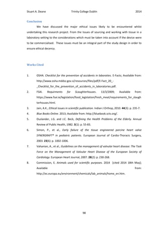 Stuart A. Deane Trinity College Dublin 2014
98
Conclusion
We have discussed the major ethical issues likely to be encountered whilst
undertaking this research project. From the Issues of sourcing and working with tissue in a
laboratory setting to the considerations which must be taken into account if the device were
to be commercialised. These issues must be an integral part of the study design in order to
ensure ethical decency.
Works Cited
1. OSHA. Checklist for the prevention of accidents in laboraties. E-Facts; Available from:
http://www.osha.mddsz.gov.si/resources/files/pdf/E-Fact_20_-
_Checklist_for_the_prevention_of_accidents_in_laboratories.pdf.
2. FSAI. Requirments for SLaughterhouses. 13/3/2009; Available from:
https://www.fsai.ie/legislation/food_legislation/fresh_meat/requirements_for_slaugh
terhouses.html.
3. Jain, A.K., Ethical issues in scientific publication. Indian J Orthop, 2010. 44(3): p. 235-7.
4. Blue Books Online. 2013; Available from: http://bluebook.scts.org/.
5. Ouslander, J.G. and J.C. Beck, Defining the Health Problems of the Elderly. Annual
Review of Public Health, 1982. 3(1): p. 55-83.
6. Simon, P., et al., Early failure of the tissue engineered porcine heart valve
SYNERGRAFT® in pediatric patients. European Journal of Cardio-Thoracic Surgery,
2003. 23(6): p. 1002-1006.
7. Vahanian, A., et al., Guidelines on the management of valvular heart disease: The Task
Force on the Management of Valvular Heart Disease of the European Society of
Cardiology. European Heart Journal, 2007. 28(2): p. 230-268.
8. Commission, E. Animals used for scientific purposes. 2014 [cited 2014 18th May];
Available from:
http://ec.europa.eu/environment/chemicals/lab_animals/home_en.htm.
 