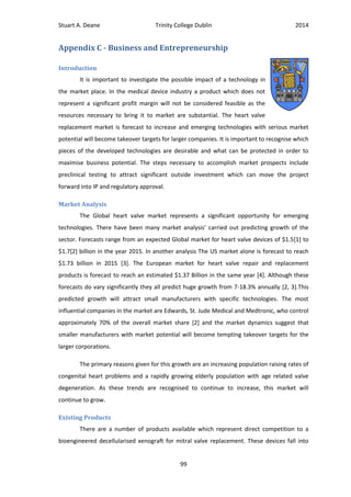 Stuart A. Deane Trinity College Dublin 2014
99
Appendix C - Business and Entrepreneurship
Introduction
It is important to investigate the possible impact of a technology in
the market place. In the medical device industry a product which does not
represent a significant profit margin will not be considered feasible as the
resources necessary to bring it to market are substantial. The heart valve
replacement market is forecast to increase and emerging technologies with serious market
potential will become takeover targets for larger companies. It is important to recognise which
pieces of the developed technologies are desirable and what can be protected in order to
maximise business potential. The steps necessary to accomplish market prospects include
preclinical testing to attract significant outside investment which can move the project
forward into IP and regulatory approval.
Market Analysis
The Global heart valve market represents a significant opportunity for emerging
technologies. There have been many market analysis’ carried out predicting growth of the
sector. Forecasts range from an expected Global market for heart valve devices of $1.5[1] to
$1.7[2] billion in the year 2015. In another analysis The US market alone is forecast to reach
$1.73 billion in 2015 [3]. The European market for heart valve repair and replacement
products is forecast to reach an estimated $1.37 Billion in the same year [4]. Although these
forecasts do vary significantly they all predict huge growth from 7-18.3% annually [2, 3].This
predicted growth will attract small manufacturers with specific technologies. The most
influential companies in the market are Edwards, St. Jude Medical and Medtronic, who control
approximately 70% of the overall market share [2] and the market dynamics suggest that
smaller manufacturers with market potential will become tempting takeover targets for the
larger corporations.
The primary reasons given for this growth are an increasing population raising rates of
congenital heart problems and a rapidly growing elderly population with age related valve
degeneration. As these trends are recognised to continue to increase, this market will
continue to grow.
Existing Products
There are a number of products available which represent direct competition to a
bioengineered decellularised xenograft for mitral valve replacement. These devices fall into
 
