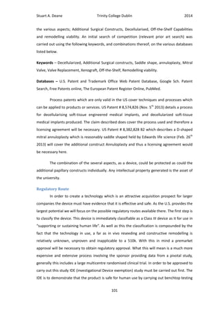 Stuart A. Deane Trinity College Dublin 2014
101
the various aspects; Additional Surgical Constructs, Decellularised, Off-the-Shelf Capabilities
and remodelling viability. An initial search of competition (relevant prior art search) was
carried out using the following keywords, and combinations thereof, on the various databases
listed below.
Keywords – Decellularized, Additional Surgical constructs, Saddle shape, annuloplasty, Mitral
Valve, Valve Replacement, Xenograft, Off-the-Shelf, Remodelling viability.
Databases – U.S. Patent and Trademark Office Web Patent Database, Google Sch. Patent
Search, Free Patents online, The European Patent Register Online, PubMed.
Process patents which are only valid in the US cover techniques and processes which
can be applied to products or services. US Patent # 8,574,826 (Nov. 5th
2013) details a process
for decellularising soft-tissue engineered medical implants, and decellularized soft-tissue
medical implants produced. The claim described does cover the process used and therefore a
licensing agreement will be necessary. US Patent # 8,382,828 B2 which describes a D-shaped
mitral annuloplasty which is reasonably saddle shaped held by Edwards life science (Feb. 26th
2013) will cover the additional construct Annuloplasty and thus a licensing agreement would
be necessary here.
The combination of the several aspects, as a device, could be protected as could the
additional papillary constructs individually. Any intellectual property generated is the asset of
the university.
Regulatory Route
In order to create a technology which is an attractive acquisition prospect for larger
companies the device must have evidence that it is effective and safe. As the U.S. provides the
largest potential we will focus on the possible regulatory routes available there. The first step is
to classify the device. This device is immediately classifiable as a Class III device as it for use in
“supporting or sustaining human life”. As well as this the classification is compounded by the
fact that the technology in use, a far as in vivo reseeding and constructive remodelling is
relatively unknown, unproven and inapplicable to a 510k. With this in mind a premarket
approval will be necessary to obtain regulatory approval. What this will mean is a much more
expensive and extensive process involving the sponsor providing data from a pivotal study,
generally this includes a large multicentre randomised clinical trial. In order to be approved to
carry out this study IDE (investigational Device exemption) study must be carried out first. The
IDE is to demonstrate that the product is safe for human use by carrying out benchtop testing
 