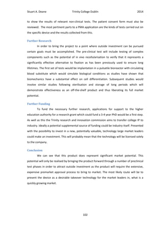 Stuart A. Deane Trinity College Dublin 2014
102
to show the results of relevant non-clinical tests. The patient consent form must also be
reviewed. The most pertinent parts to a PMA application are the kinds of tests carried out on
the specific device and the results collected from this.
Further Research
In order to bring the project to a point where outside investment can be pursued
certain goals must be accomplished. The pre-clinical test will include testing of complex
components such as the potential of in vivo recellularisation to verify that it represents a
significantly effective alternative to fixation as has been previously used to ensure long
lifetimes. The first set of tests would be implantation in a pulsatile bioreactor with circulating
blood substitute which would simulate biological conditions as studies have shown that
biomechanics have a substantial effect on cell differentiation. Subsequent studies would
involve similar studies following sterilisation and storage of long periods which will
demonstrate effectiveness as an off-the-shelf product and thus liberating its full market
potential.
Further Funding
To fund the necessary further research, applications for support to the higher
education authority for a research grant which could fund a 3-4 year PhD would be a first step.
As well as this the Trinity research and innovation commission aims to transfer college IP to
industry. Ideally a potential supplemental source of funding could be industry itself. Presented
with the possibility to invest in a new, potentially valuable, technology large market leaders
could make an investment. This will probably mean that the technology will be licensed solely
to the company.
Conclusion
We can see that this product does represent significant market potential. This
potential will only be realised by bringing the product forward through a number of preclinical
test phases in order to attract outside investment as the product will require the extensive,
expensive premarket approval process to bring to market. The most likely route will be to
present the device as a desirable takeover technology for the market leaders in, what is a
quickly growing market.
 