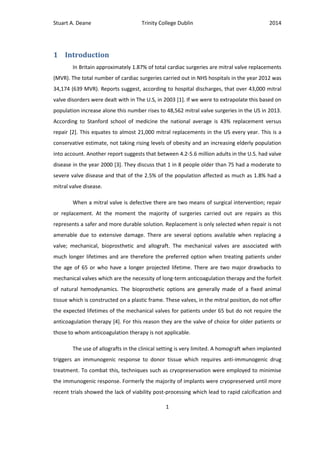 Stuart A. Deane Trinity College Dublin 2014
1
1 Introduction
In Britain approximately 1.87% of total cardiac surgeries are mitral valve replacements
(MVR). The total number of cardiac surgeries carried out in NHS hospitals in the year 2012 was
34,174 (639 MVR). Reports suggest, according to hospital discharges, that over 43,000 mitral
valve disorders were dealt with in The U.S, in 2003 [1]. If we were to extrapolate this based on
population increase alone this number rises to 48,562 mitral valve surgeries in the US in 2013.
According to Stanford school of medicine the national average is 43% replacement versus
repair [2]. This equates to almost 21,000 mitral replacements in the US every year. This is a
conservative estimate, not taking rising levels of obesity and an increasing elderly population
into account. Another report suggests that between 4.2-5.6 million adults in the U.S. had valve
disease in the year 2000 [3]. They discuss that 1 in 8 people older than 75 had a moderate to
severe valve disease and that of the 2.5% of the population affected as much as 1.8% had a
mitral valve disease.
When a mitral valve is defective there are two means of surgical intervention; repair
or replacement. At the moment the majority of surgeries carried out are repairs as this
represents a safer and more durable solution. Replacement is only selected when repair is not
amenable due to extensive damage. There are several options available when replacing a
valve; mechanical, bioprosthetic and allograft. The mechanical valves are associated with
much longer lifetimes and are therefore the preferred option when treating patients under
the age of 65 or who have a longer projected lifetime. There are two major drawbacks to
mechanical valves which are the necessity of long-term anticoagulation therapy and the forfeit
of natural hemodynamics. The bioprosthetic options are generally made of a fixed animal
tissue which is constructed on a plastic frame. These valves, in the mitral position, do not offer
the expected lifetimes of the mechanical valves for patients under 65 but do not require the
anticoagulation therapy [4]. For this reason they are the valve of choice for older patients or
those to whom anticoagulation therapy is not applicable.
The use of allografts in the clinical setting is very limited. A homograft when implanted
triggers an immunogenic response to donor tissue which requires anti-immunogenic drug
treatment. To combat this, techniques such as cryopreservation were employed to minimise
the immunogenic response. Formerly the majority of implants were cryopreserved until more
recent trials showed the lack of viability post-processing which lead to rapid calcification and
 