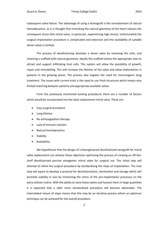Stuart A. Deane Trinity College Dublin 2014
2
subsequent valve failure. The advantage of using a homograft is the reinstatement of natural
hemodynamics, as it is thought that mimicking the natural geometry of the heart reduces the
consequent stress (the mitral valve, in particular, experiencing high stress). Unfortunately the
surgical implantation procedure is complicated and extensive and the availability of suitable
donor valves is limited.
The process of decellularising develops a donor valve by removing the cells, and
retaining a scaffold with natural geometry. Ideally this scaffold retains the appropriate sites to
attract and support infiltrating host cells. This system will allow the possibility of growth,
repair and remodelling. This will increase the lifetime of the valve and allow implantation in
patients in the growing phase. The process also negates the need for immunogenic drug
treatment. The issues with current trials is the need to use fresh structures which means very
limited matching between patients and appropriate available valves.
From the previously mentioned existing procedures there are a number of factors
which would be incorporated into the ideal replacement mitral valve. These are:
 Easy surgical procedure
 Long lifetime
 No anticoagulation therapy
 Lack of Immune reaction
 Natural hemodynamics
 Viability
 Availability
We hypothesise that the design of a bioengineered decellularised xenograft for mitral
valve replacement can achieve these objectives optimising the process of creating an off-the-
shelf decellularised porcine xenogeneic mitral valve for surgical use. The initial step will
attempt to refine the surgical procedure by standardising the steps of implantation. The next
step will aspire to develop a protocol for decellularisation, sterilisation and storage which will
promote viability in vivo by minimising the stress of the pre-implantation processes on the
extra-cellular matrix. With the ability to store these valves and harvest them in large quantities
it is expected that a safer more standardised procedure will become obtainable. The
interrelated nature of steps means that this may be an iterative process where an optimum
technique can be achieved for the overall procedure.
 