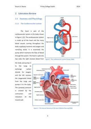 Stuart A. Deane Trinity College Dublin 2014
3
2 Literature Review
2.1 Anatomy and Physiology
2.1.1 The Cardiovascular system
The heart is part of the
cardiovascular system in the body shown
in Figure 1 [5]. The cardiovascular system
is made up of the heart and the many
blood vessels running throughout the
body supplying nutrients and oxygen and
removing waste. It is essentially the
pump which maintains the flow of blood
through the system. The heart is split into
two sides the right receives blood from
the body and pumps it
to the lungs to
exchange carbon
dioxide for oxygen,
and the left receives
the oxygenated blood
from the lungs and
pumps it to the body.
The pumping pressure
is created by the
contraction and
relaxation of the
muscle wall.
Figure 1 - The cardiovascular system (Young, 2006)
Figure 2 - The Internal Anatomy of the heart (Medical Nursing 2010)
 