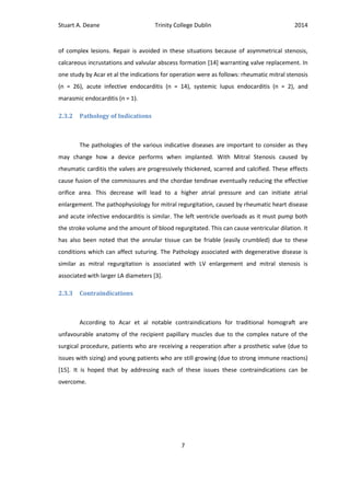Stuart A. Deane Trinity College Dublin 2014
7
of complex lesions. Repair is avoided in these situations because of asymmetrical stenosis,
calcareous incrustations and valvular abscess formation [14] warranting valve replacement. In
one study by Acar et al the indications for operation were as follows: rheumatic mitral stenosis
(n = 26), acute infective endocarditis (n = 14), systemic lupus endocarditis (n = 2), and
marasmic endocarditis (n = 1).
2.3.2 Pathology of Indications
The pathologies of the various indicative diseases are important to consider as they
may change how a device performs when implanted. With Mitral Stenosis caused by
rheumatic carditis the valves are progressively thickened, scarred and calcified. These effects
cause fusion of the commissures and the chordae tendinae eventually reducing the effective
orifice area. This decrease will lead to a higher atrial pressure and can initiate atrial
enlargement. The pathophysiology for mitral regurgitation, caused by rheumatic heart disease
and acute infective endocarditis is similar. The left ventricle overloads as it must pump both
the stroke volume and the amount of blood regurgitated. This can cause ventricular dilation. It
has also been noted that the annular tissue can be friable (easily crumbled) due to these
conditions which can affect suturing. The Pathology associated with degenerative disease is
similar as mitral regurgitation is associated with LV enlargement and mitral stenosis is
associated with larger LA diameters [3].
2.3.3 Contraindications
According to Acar et al notable contraindications for traditional homograft are
unfavourable anatomy of the recipient papillary muscles due to the complex nature of the
surgical procedure, patients who are receiving a reoperation after a prosthetic valve (due to
issues with sizing) and young patients who are still growing (due to strong immune reactions)
[15]. It is hoped that by addressing each of these issues these contraindications can be
overcome.
 