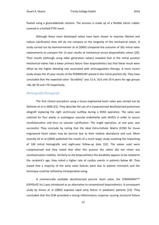 Stuart A. Deane Trinity College Dublin 2014
12
fixated using a glutaraldehyde solution. The annulus is made up of a flexible silicon rubber
covered in a knitted PTFE mesh.
Although these more developed valves have been shown to improve lifetime and
reduce calcification they still do not compare to the longevity of the mechanical valves. A
study carried out by Hammermeister et al (2000) compared the outcome of 181 mitral valve
replacements to compare the 15 year results of mechanical versus bioprosthetic valves [20].
Their results (although using older generation valves) revealed that in the mitral position
mechanical valves had a lower primary failure than bioprosthetics but that these result were
offset by the higher bleeding rate associated with anticoagulation therapy. A more recent
study shows the 25 year results of the PERIMOUNT placed in the mitral position [4]. They have
concluded that the expected valve “durability” was 11.4, 16.6 and 19.4 years for age groups
<60, 60-70 and >70 respectively.
Homograft/Xenograft
The first clinical procedure using a tissue engineered heart valve was carried out by
Dohmen et al in 2000 [21]. They describe the use of a cryopreserved decellularised pulmonary
allograft replacing the right ventricular outflow during a ROSS operation. The valve was
cultured for four weeks in autologous vascular endothelial cells (AVEC) in order to assure
recellularisation and thus no valvular calcification. The single operation, at one year, was
successful. They conclude by noting that the ideal Extra-Cellular Matrix (ECM) for tissue
engineered heart valves may be porcine due to their relative abundance and cost. More
recently Ali et al (2004) published the results of a much larger study involving the implanting
of 104 mitral homografts and eight-year follow-up data [22]. The valves used were
cryopreserved and they noted that after this process the valves did not retain any
recellularisation viability. Similarly to the bioprosthetics the durability appears to be related to
the recipient’s age, they noted a higher rate of cardiac events in patients below 40. They
stated that a majority of the early valve failures were due to patient mismatch and the
technique could be refined by intraoperative sizing.
A commercially available decellularised porcine heart valve, the SYNERGRAFT™
(CRYOLIFE Inc.) was introduced as an alternative to conventional bioprosthetics. A consequent
study by Simon et al (2003) exposed rapid early failure in paediatric patients [23]. They
concluded that the ECM provoked a strong inflammatory response causing structural failure
 