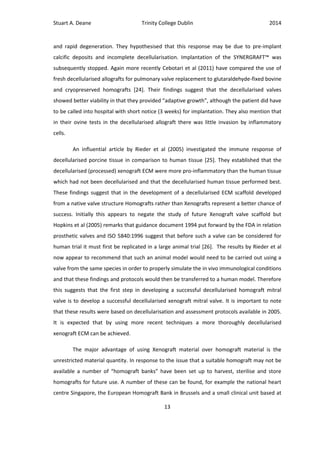 Stuart A. Deane Trinity College Dublin 2014
13
and rapid degeneration. They hypothesised that this response may be due to pre-implant
calcific deposits and incomplete decellularisation. Implantation of the SYNERGRAFT™ was
subsequently stopped. Again more recently Cebotari et al (2011) have compared the use of
fresh decellularised allografts for pulmonary valve replacement to glutaraldehyde-fixed bovine
and cryopreserved homografts [24]. Their findings suggest that the decellularised valves
showed better viability in that they provided “adaptive growth”, although the patient did have
to be called into hospital with short notice (3 weeks) for implantation. They also mention that
in their ovine tests in the decellularised allograft there was little invasion by inflammatory
cells.
An influential article by Rieder et al (2005) investigated the immune response of
decellularised porcine tissue in comparison to human tissue [25]. They established that the
decellularised (processed) xenograft ECM were more pro-inflammatory than the human tissue
which had not been decellularised and that the decellularised human tissue performed best.
These findings suggest that in the development of a decellularised ECM scaffold developed
from a native valve structure Homografts rather than Xenografts represent a better chance of
success. Initially this appears to negate the study of future Xenograft valve scaffold but
Hopkins et al (2005) remarks that guidance document 1994 put forward by the FDA in relation
prosthetic valves and ISO 5840:1996 suggest that before such a valve can be considered for
human trial it must first be replicated in a large animal trial [26]. The results by Rieder et al
now appear to recommend that such an animal model would need to be carried out using a
valve from the same species in order to properly simulate the in vivo immunological conditions
and that these findings and protocols would then be transferred to a human model. Therefore
this suggests that the first step in developing a successful decellularised homograft mitral
valve is to develop a successful decellularised xenograft mitral valve. It is important to note
that these results were based on decellularisation and assessment protocols available in 2005.
It is expected that by using more recent techniques a more thoroughly decellularised
xenograft ECM can be achieved.
The major advantage of using Xenograft material over homograft material is the
unrestricted material quantity. In response to the issue that a suitable homograft may not be
available a number of “homograft banks” have been set up to harvest, sterilise and store
homografts for future use. A number of these can be found, for example the national heart
centre Singapore, the European Homograft Bank in Brussels and a small clinical unit based at
 