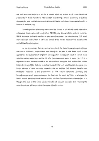 Stuart A. Deane Trinity College Dublin 2014
14
the John Radcliffe Hospital in Britain. A recent report by Walter et al (2012) called the
practicality of these institutions into question by detailing a limited availability of suitable
donors and a wide variety in decontamination and thawing techniques meaning graft quality is
difficult to compare [27].
Another possible technology which may be utilised in the future is the creation of
autologous tissue-engineered heart valves (TEHVS) using biodegradable synthetic materials
[28].A promising study which utilises in vivo reseeding appears the most positive [29]. Much
more research and further in vitro and clinical trials will be necessary to establish the
advisability of this technology.
As has been shown there are several benefits of the viable Xenograft over traditional
mechanical prosthesis, bioprosthesis and homograft. As well as use when repair is not
appropriate the avoidance of long-term anticoagulation therapy can result in a much more
satisfying patient experience as the risk of a thromboembolic event is lower [30, 31]. It is
hypothesised that another benefit of the decellularised xenograft over a traditional fixated
bioprosthetic would be that due to cellular ingrowth the body would sustain the valve over
longer periods of time increasing durability due to viability [24]. Another benefit over
traditional prosthesis is the preservation of both natural ventricular geometry and
hemodynamics which reduces stress on the heart. As the study by Vetter et al shows the
leaflet motion was comparable with recordings obtained from natural mitral valves [32]. It is
thought that due to the Mitral valves intricate sub valvular apparatus that retaining the
natural structure will better mimic the regular bileaflet motion.
 