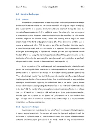 Stuart A. Deane Trinity College Dublin 2014
15
2.5 Surgical Technique
2.5.1 Imaging
Preoperative trans-esophageal echocardiography is performed to carry out a detailed
examination of the mitral valve and sub-valvular apparatus and to guide surgical strategy [9].
One reason for this is to examine the functionality and extent of damage to assess the
necessity of valve replacement [14]. In traditional surgery the native valve must be measured
in order to match to the xenograft. Important dimensions to take note of are the valve annular
diameter, height of the anterior leaflet, chordal and papillary muscle length and shape
(morphology) of the chords and papillary muscles [14]. These dimensions could be used to
choose a replacement valve. With the use of an off-the-shelf product this sizing can be
achieved intra-operatively and more accurately. It is suggested that Intra-operative trans-
esophageal echocardiography is repeated to compare pre and post-replacement valvular
function [14]. In one study the morphologic characteristics of the papillary muscles and the
distribution of the chordae were noted for each homograft and recorded on a specifically
designed identification card due to their individuality in each patient [9].
As the morphology of the papillary muscle and chordae can be quite individual to each
patient the study by Acar found it necessary to subdivide the features into four groups based
on the existence of a division in the muscle and its location with respect to the commissure:
“Type I, Simple single muscle. Type II, divided muscle in the sagittal plane forming an individual
head supporting chordae of the posterior leaflet. Type III, divided muscle in a coronal plane
forming an individual head supporting the commissural area of the leaflet. Type IV, divided
muscle with multiple heads originating at different levels on the ventricular wall from the apex
to the base” [9]. The number of anterior papillary muscles in each classification is as follows:
type I, n = 47; type II, n = 12; type III, n = 14; and type IV, n = 9, and for the posterior papillary
muscles: type I, n = 43; type II, n = 22; type III, n = 7; and type IV, n = 10. This indicates more
type I and type II than III and IV. It is also noted that Acar found type IV to be unsuitable for
implantation and these were discarded.
2.5.2 Operative Technique
Valve replacement must be carried out using “open” heart surgery. Firstly the patient
is given a general anaesthetic. The surgeon will open the chest wall and cut through the
breastbone to expose the heart; in a small number of cases a small incision between the ribs is
sufficient. Once the surgeon gains access to the heart a heart and lung bypass machine is
 