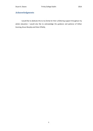 Stuart A. Deane Trinity College Dublin 2014
ii
Acknowledgments
I would like to dedicate this to my family for their unfaltering support throughout my
whole education. I would also like to acknowledge the guidance and patience of Gillian
Gunning, Bruce Murphy and Peter O’Reilly.
 