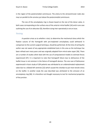 Stuart A. Deane Trinity College Dublin 2014
20
in the region of the posteromedial commissure. The artery to the atrioventricular node also
may run parallel to the annulus just above the posteromedial commissure.
The size of the annuloplasty ring is chosen based on the size of the donor valve, in
both cases corresponding to the surface area of the anterior mitral leaflet [14] and in one case
outlining the use of an obturator [9], therefore sizing inter-operatively is not an issue.
Testing
A question arises as to whether a test, to determine the mechanical stress which the
fixation sutures of the homograft with pre-implanted annuloplasty could withstand in
comparison to the current surgical technique, should be performed. At the time of writing the
author was not aware of any appropriate established tests in this area as the technique has
been refined over many years and was originally adopted from mitral valve repair [36]. There
are a number of studies which deal with the use of computational models to estimate forces
experienced [37]. It is important to note that homograft failure due to dehiscence of the
leaflet tissue is not common in the failure of homograft devices. The one case of Dehiscence
experienced in Acars study of 104 patients was attributed to an underestimated replacement
valve due to a dilated left ventricle [22] which caused the chordae to put more tensile stress
on the leaflet. In another study the case described was attributed to the omission of an
annuloplasty ring [38]. It is therefore not thought necessary to test for mechanical properties
of the junction.
 