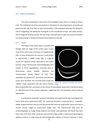 Stuart A. Deane Trinity College Dublin 2014
21
2.6 Valve Geometry
The next consideration is the choice of annuloplasty ring as there is a range to choose
from. The traditional role of the annuloplasty is restoration of natural geometry. As mentioned
previously the ring must take on extra functionality in the proposed technique by taking the
role of integrating and sealing the homograft as the transferred annulus and native annulus
will no longer be directly sutured. The two major characteristics to take into account therefore
are shape (change in shape) and mechanical properties (material).
2.6.1 Shape
The shape of the mitral valve is complex and
changes with the stage of the cardiac cycle. A plan
view of the mitral valve will show a D shaped profile
[39]. In three dimensions the annulus is well known
to approximate a saddle shape [40]. A study to
record the regional annular distortion of the mitral
annulus using 3-dimensional echocardiography with
respect to mitral regurgitation, measured using 3-
dimensional colour Doppler obtained the
reconstruction shown, Figure 18 [41]. Their
acquisition was based on 2˚ increments until 90 heart
cycles were recorded. This reconstruction shows the
“saddle” shape associated with the mitral annulus.
More importantly their conclusion on the choice of annuloplasty states that it should be based
on individual case of the valvular apparatus, suggesting that intra-operative sizing would be
appropriate.
A study which used both numerical simulation and experimental data investigated the
mitral valve stress experienced [42]. The numerical simulation compared flat to “markedly”
saddle shaped phantom annulus and discovered that minimum peak leaflet stress occurred at
15-25% annular height to commissural height ratio. The experimental data used 3D
echocardiography to image sheep, baboon and human valve geometry and found that each
had a ratio of 10-15%. Their conclusion was that the shape confers a mechanical advantage by
adding curvature. A study using 3D echocardiographic analysis in humans measures a mean
Figure 18 - Annulus Geometry (De Simone
2006)
 