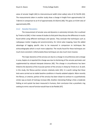 Stuart A. Deane Trinity College Dublin 2014
22
value of annular height (AH) to intercommisural width (inter-valley) ratio of 22.7±6.9% [43].
The measurements taken in another study show a change in height from approximately 5.8-
7.8(mm) in comparison to an IV of approximately 33-35(mm) [40]; This gives an IV:AH ratio of
approximately 20%.
2.6.2 Annular Dynamics
The measurement of annular area and dynamics is extremely intricate; this is outlined
by Timek et al [44]. In their review of studies to that point they discuss the difference in results
found whilst using different techniques and species. They conclude that techniques such as
radiopaque marker imaging and sonomicrometry, for mitral valve mapping, have the added
advantage of tagging specific sites to be measured in comparison to techniques like
echocardiography which is much more subjective. The results found for these techniques are
much more consistent. Unfortunately these techniques are also much more invasive.
The major dynamics of the annulus are due to a change in circumference and a change
in area, Kaplan et al reported this change was due to shortening of the annular perimeter and
supplemented by reduced interpeak distances [40]. This change in circumference has been
linked to the dynamics of the muscular portion of the annulus in sheep by Timek et al. As well,
in this study, the fibrous portion remains relatively static [45]. It is worth noting that these
tests were carried out at stable baseline conditions in heavily sedated subjects. More recently
the fibrous, or anterior, portion of the annulus has been shown to contract in a quantitatively
similar way as levels of inotropy increase [46]. Another interesting finding is that a moderate
folding at end systole has been measured in humans, their conclusion that a prosthetic ring
seeking to mimic natural function would have to be flexible [47].
 
