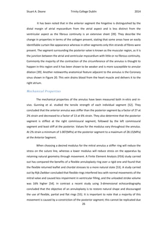 Stuart A. Deane Trinity College Dublin 2014
26
It has been noted that in the anterior segment the hingeline is distinguished by the
distal margin of atrial myocardium from the atrial aspect and is less distinct from the
ventricular aspect as the fibrous continuity is an extensive sheet [39]. They describe the
change in properties in terms of the collagen present, stating that some areas have an easily
identifiable curtain like appearance whereas in other segments only thin strands of fibres were
present. The segment surrounding the posterior valve is known as the muscular region, as it is
the junction between the atrial and ventricular myocardium with little or no fibrous continuity.
Commonly the majority of the contraction of the circumference of the annulus is thought to
happen in this region and it has been shown to be weaker and is more susceptible to annular
dilation [39]. Another noteworthy anatomical feature adjacent to the annulus is the Coronary
sinus shown in Figure 20. This vein drains blood from the heart muscle and delivers it to the
right atrium.
Mechanical Properties
The mechanical properties of the annulus have been measured both in-vitro and in-
vivo. Gunning et al. studied the tensile strength of each individual segment [52]. They
concluded that the anterior annulus was stiffer than the posterior segment by a factor of 27 at
2% strain and decreased to a factor of 13 at 6% strain. They also determine that the posterior
segment is stiffest at the right commissural segment, followed by the left commissural
segment and least stiff at the posterior. Values for the modulus vary throughout the annulus.
At 2% strain a minimum of 1.007(MPa) at the posterior segment to a maximum of 28.15(MPa)
at the Anterior Segment.
When choosing a desired modulus for the mitral annulus a stiffer ring will reduce the
stress on the suture line, whereas a lower modulus will reduce stress on the apparatus by
retaining natural geometry through movement. A Finite Element Analysis (FEA) study carried
out has compared the benefits of a flexible annuloplasty ring over a rigid one and found that
the flexible returned leaflet and chordal stresses to a more natural state [53]. A study carried
out by Rijk-Zwikker concluded that flexible rings interfered less with normal movements of the
mitral valve and caused less impairment in ventricular filling, and the unloaded stroke volume
was 16% higher [54]. In contrast a recent study using 3-dimensional echocardiography
concluded that the objective of an annuloplasty is to restore natural shape and discouraged
the use of flexible, partial and flat rings [55]. It is important to note that a majority of this
movement is caused by a constriction of the posterior segment; this cannot be replicated due
 