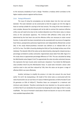 Stuart A. Deane Trinity College Dublin 2014
27
to the necessary complexity of such a design. Therefore a modulus which correlates to the
higher modulus anterior segment will be chosen.
2.6.6 Sizing & Mismatch
The issue of sizing the annuloplasty can be broken down into the inner and outer
diameter. The outer diameter can be constructed so that the surgeon can trim the edge to
leave an overlap suitable for suturing to the host annulus. The sizing of the inner diameter is
more complex. Because the annuloplasty will not be able to contract the maximum effective
orifice area will need to be close to the smallest (diastolic) size of the donor valve; to reduce
stress on the sub-valvular apparatus. The minimum EOA (effective orifice area) will be
determined by the host heart size and the effective orifice size necessary to retain normal
function. A valve which has been mismatched can be associated with recurrence of congestive
heart failure, postoperative pulmonary hypertension and independently affected late survival
[56]. In this study Patient-prosthesis mismatch was defined as an indexed EOA of 1.25
(cm2
/m2
) or less. The IEOA is found by dividing the EOA (cm2
) by the Body Surface area of the
individual. The diastolic EOA of the valve can be determined by reducing the relaxed area by a
percentage correlated to cardiac contraction. Approximate values taken from [40]. Figure 4 in
this study show an approximate percentage difference of 7.6%. This was calculated by taking
the Mid-Diastole value (largest 5.3cm2
) to approximate the valve size when extracted, because
this represents the least muscle action (ventricular relaxation). If we divide the Mid-Systolic
value (smallest 4.9cm2
) by this Mid-Diastolic Value. To avoid valve mismatch a donor valve
could be sized in vitro and then reduced by 7.6%, then this value can be given a range of
effective IEOA it can cover effectively.
Another technique to simplify the process is to take into account the area found
earlier 7±1 (cm2
). By manipulating a 3D model of the mitral valve as constructed with the
ratios found earlier we can see that an IV value of 34(mm) generates an EOA of 8.23(cm2
) and
26 generates an EOA of 4.81(cm2
). Therefore these can correspond to a maximum and
minimum outer diameter. Therefore restricting the inner diameter (i.e. the porcine valve) to
an EOA of 4(cm2
) can standardise the procedure by designing the outer edge so that it is easily
modifiable. The issue of mismatch raised above should not become an issue as this exceeds
most available bioprosthetic EOA.
 
