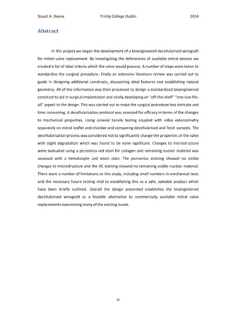 Stuart A. Deane Trinity College Dublin 2014
iii
Abstract
In this project we began the development of a bioengineered decellularised xenograft
for mitral valve replacement. By investigating the deficiencies of available mitral devices we
created a list of ideal criteria which the valve would possess. A number of steps were taken to
standardise the surgical procedure. Firstly an extensive literature review was carried out to
guide in designing additional constructs, discovering ideal features and establishing natural
geometry. All of the information was then processed to design a standardised bioengineered
construct to aid in surgical implantation and vitally developing an “off-the-shelf” “one-size-fits-
all” aspect to the design. This was carried out to make the surgical procedure less intricate and
time consuming. A decellularisation protocol was assessed for efficacy in terms of the changes
to mechanical properties. Using uniaxial tensile testing coupled with video extensometry
separately on mitral leaflet and chordae and comparing decellularised and fresh samples. The
decellularisation process was considered not to significantly change the properties of the valve
with slight degradation which was found to be none significant. Changes to microstructure
were evaluated using a picrosirius red stain for collagen and remaining nucleic material was
assessed with a hematoxylin and eosin stain. The picrosirius staining showed no visible
changes to microstructure and the HE staining showed no remaining visible nuclear material.
There were a number of limitations to this study, including small numbers in mechanical tests
and the necessary future testing vital to establishing this as a safe, saleable product which
have been briefly outlined. Overall the design presented establishes the bioengineered
decellularised xenograft as a feasible alternative to commercially available mitral valve
replacements overcoming many of the existing issues.
 