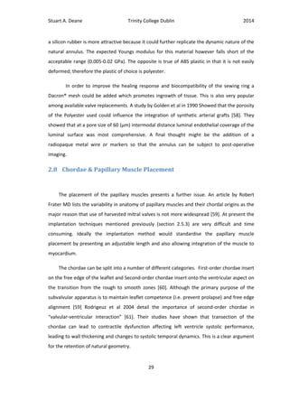 Stuart A. Deane Trinity College Dublin 2014
29
a silicon rubber is more attractive because it could further replicate the dynamic nature of the
natural annulus. The expected Youngs modulus for this material however falls short of the
acceptable range (0.005-0.02 GPa). The opposite is true of ABS plastic in that it is not easily
deformed; therefore the plastic of choice is polyester.
In order to improve the healing response and biocompatibility of the sewing ring a
Dacron® mesh could be added which promotes ingrowth of tissue. This is also very popular
among available valve replacements. A study by Golden et al in 1990 Showed that the porosity
of the Polyester used could influence the integration of synthetic arterial grafts [58]. They
showed that at a pore size of 60 (µm) intermodal distance luminal endothelial coverage of the
luminal surface was most comprehensive. A final thought might be the addition of a
radiopaque metal wire or markers so that the annulus can be subject to post-operative
imaging.
2.8 Chordae & Papillary Muscle Placement
The placement of the papillary muscles presents a further issue. An article by Robert
Frater MD lists the variability in anatomy of papillary muscles and their chordal origins as the
major reason that use of harvested mitral valves is not more widespread [59]. At present the
implantation techniques mentioned previously (section 2.5.3) are very difficult and time
consuming. Ideally the implantation method would standardise the papillary muscle
placement by presenting an adjustable length and also allowing integration of the muscle to
myocardium.
The chordae can be split into a number of different categories. First-order chordae insert
on the free edge of the leaflet and Second-order chordae insert onto the ventricular aspect on
the transition from the rough to smooth zones [60]. Although the primary purpose of the
subvalvular apparatus is to maintain leaflet competence (i.e. prevent prolapse) and free edge
alignment [59] Rodrigeuz et al 2004 detail the importance of second-order chordae in
“valvular-ventricular interaction” [61]. Their studies have shown that transection of the
chordae can lead to contractile dysfunction affecting left ventricle systolic performance,
leading to wall thickening and changes to systolic temporal dynamics. This is a clear argument
for the retention of natural geometry.
 