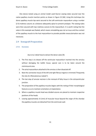 Stuart A. Deane Trinity College Dublin 2014
31
One device tested using an animal model used Dacron sewing tubes secured near the
native papillary muscle insertion points as shown in Figure 22 [64]. Using this technique the
donor papillary muscle tips were secured to the Left ventricular myocardium using a number
(2-3) mattress sutures at a distance adequately apical to prevent prolapse. The sewing tubes
were then secured with two mattress sutures to the myocardium. It is worth noting that the
valve in this example was fixated, which means remodelling was not an issue and thus contact
of the papillary muscle to the host myocardium to provide possible revascularisation was not
necessary.
2.9 Xenograft Preparation
2.9.1 Excision
Acar et al. detail how to extract the donor valve [9]:
1. The first step is to dissect off the ventricular myocardium inserted into the annulus
without damaging the leaflet tissue; special care is to be taken around the
commissural area.
2. The atrial myocardium attached to the annulus is then dissected off.
3. Next the connective tissue of the left and right fibrous trigone is trimmed (“frequently
the site of a fibrocalcerous nodule”).
4. The last step of annular excision is the removal of fatty tissue in the atrioventricular
junction.
5. The preparation of the papillary muscles begins with the noting of their morphological
features so as to maintain orientation at implantation.
6. Where a papillary muscle head was divided sutures are placed to maintain respective
positions of the heads.
7. Leaving approximately 15 (mm) of muscular tissue beyond the origin of the chordae
the papillary muscles are detached from the ventricular wall.
 