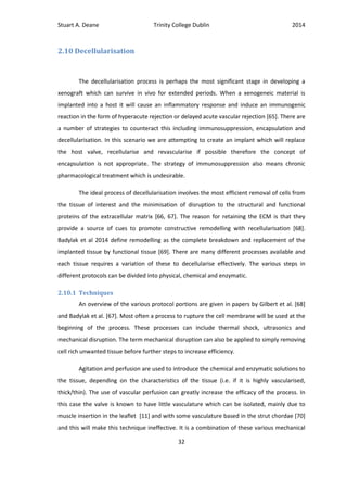 Stuart A. Deane Trinity College Dublin 2014
32
2.10 Decellularisation
The decellularisation process is perhaps the most significant stage in developing a
xenograft which can survive in vivo for extended periods. When a xenogeneic material is
implanted into a host it will cause an inflammatory response and induce an immunogenic
reaction in the form of hyperacute rejection or delayed acute vascular rejection [65]. There are
a number of strategies to counteract this including immunosuppression, encapsulation and
decellularisation. In this scenario we are attempting to create an implant which will replace
the host valve, recellularise and revascularise if possible therefore the concept of
encapsulation is not appropriate. The strategy of immunosuppression also means chronic
pharmacological treatment which is undesirable.
The ideal process of decellularisation involves the most efficient removal of cells from
the tissue of interest and the minimisation of disruption to the structural and functional
proteins of the extracellular matrix [66, 67]. The reason for retaining the ECM is that they
provide a source of cues to promote constructive remodelling with recellularisation [68].
Badylak et al 2014 define remodelling as the complete breakdown and replacement of the
implanted tissue by functional tissue [69]. There are many different processes available and
each tissue requires a variation of these to decellularise effectively. The various steps in
different protocols can be divided into physical, chemical and enzymatic.
2.10.1 Techniques
An overview of the various protocol portions are given in papers by Gilbert et al. [68]
and Badylak et al. [67]. Most often a process to rupture the cell membrane will be used at the
beginning of the process. These processes can include thermal shock, ultrasonics and
mechanical disruption. The term mechanical disruption can also be applied to simply removing
cell rich unwanted tissue before further steps to increase efficiency.
Agitation and perfusion are used to introduce the chemical and enzymatic solutions to
the tissue, depending on the characteristics of the tissue (i.e. if it is highly vascularised,
thick/thin). The use of vascular perfusion can greatly increase the efficacy of the process. In
this case the valve is known to have little vasculature which can be isolated, mainly due to
muscle insertion in the leaflet [11] and with some vasculature based in the strut chordae [70]
and this will make this technique ineffective. It is a combination of these various mechanical
 