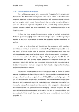 Stuart A. Deane Trinity College Dublin 2014
36
2.10.2 Decellularisation Assessment
There will be various aspects to the assessment of the capacity for the component to
be implanted after the decellularisation process. As the process will not be ideal there will be
unwanted side effects including growth factor elimination, ECM disruption, residual chemicals
and non-complete nuclei removal. Another factor is the mechanical strength and how the
valve and sub-valvular apparatus will perform in vivo under loading. Assessing how the
changed mechanical loading and other in vivo effects affect the recellularisation will be an
iterative process.
To fixate the tissue samples for examination a number of methods are described;
fixation in glutaraldehyde [71], fixation in formaldehyde [72-74] and snap freezing in liquid
nitrogen at -80˚C [25]. After fixation all samples are embedded in wax in preparation for
analysis.
In order to be determined fully decellularised the components which have been
shown to cause an immune rejection must be removed. Many of the techniques used to assess
the efficacy of the process are based on measuring the denuclearisation of the tissue. The
techniques based on evidence of avoiding adverse cell and host responses in studies are a
measurement of less than 50 dsDNA per milligram ECM dry weight, less than 200 (bp) DNA
fragment length and a lack of visible nuclear material in tissue sections stained with 4’,6-
diamidino-2-phenylindole (DAPI) or H&E (hematoxylin and eosin) [69, 75]. It is noted however
that the intracellular and membrane components also include the antigens which have been
shown to invoke immune rejection.
The next issue to investigate is the structural integrity of the ECM. This can be done by
staining, using various chemicals which will fluoresce during histology. Many studies analyse
collagen and elastin structure; using polyclonal rabbit IgG, 1:20 Monosan (Collagen type I & III)
[25, 71], Monoclonal anti-elastin, elastin trichrome and Movat Pentachrome staining [72] and
picrosirius red. The assumption being that the arrangement of collagen and elastin affects the
remodelling process. There is debate over the relevance of the composition and structure of
tissue with respect to site appropriate reconstruction [76]. It is largely recognised that ECM
does exert an influence on modulation of site specific function [77] and that collagen fibre
composition, individual to each tissue type is a critical factor in regulating its biomechanical
properties [76].
 