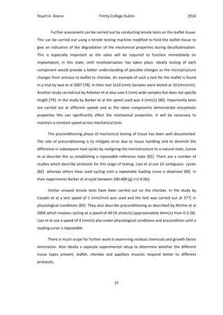 Stuart A. Deane Trinity College Dublin 2014
37
Further assessment can be carried out by conducting tensile tests on the leaflet tissue.
This can be carried out using a tensile testing machine modified to hold the leaflet tissue to
give an indication of the degradation of the mechanical properties during decellularisation.
This is especially important as the valve will be required to function immediately on
implantation, in this state, until recellularisation has taken place. Ideally testing of each
component would provide a better understanding of possible changes as the microstructure
changes from annulus to leaflet to chordae. An example of such a test for the leaflet is found
in a trial by Iwai et al 2007 [78]. In their test 5x10 (mm) Samples were tested at 10 (mm/min).
Another study carried out by Arbeiter et al also uses 5 (mm) wide samples but does not specify
length [79]. In the study by Barber et al the speed used was 4 (mm/s) [80]. Importantly tests
are carried out at different speeds and as the valve components demonstrate viscoelastic
properties this can significantly affect the mechanical properties. It will be necessary to
maintain a constant speed across mechanical tests.
The preconditioning phase of mechanical testing of tissue has been well documented.
The role of preconditioning is to mitigate error due to tissue handling and to diminish the
difference in subsequent load cycles by realigning the microstructure to a natural state, Carew
et al describe this as establishing a repeatable reference state [81]. There are a number of
studies which describe protocols for this stage of testing. Liao et al use 10 contiguous cycles
[82] whereas others have used cycling until a repeatable loading curve is observed [80]. In
their experiments Barber et al cycle between 200-400 (g) (≈2-4 (N)).
Similar uniaxial tensile tests have been carried out on the chordae. In the study by
Casado et al a test speed of 1 (mm/min) was used and the test was carried out at 37˚C in
physiological conditions [83]. They also describe preconditioning as described by Ritchie et al
2004 which involves cycling at a speed of 40 (% strain/s) (approximately 4mm/s) from 0-2 (N).
Liao et al use a speed of 4 (mm/s) also under physiological conditions and precondition until a
loading curve is repeatable.
There is much scope for further work in examining residual chemicals and growth factor
elimination. Also ideally a separate experimental setup to determine whether the different
tissue types present, leaflet, chordae and papillary muscles respond better to different
protocols.
 
