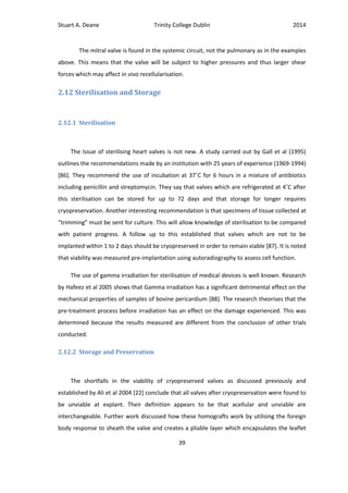 Stuart A. Deane Trinity College Dublin 2014
39
The mitral valve is found in the systemic circuit, not the pulmonary as in the examples
above. This means that the valve will be subject to higher pressures and thus larger shear
forces which may affect in vivo recellularisation.
2.12 Sterilisation and Storage
2.12.1 Sterilisation
The Issue of sterilising heart valves is not new. A study carried out by Gall et al (1995)
outlines the recommendations made by an institution with 25 years of experience (1969-1994)
[86]. They recommend the use of incubation at 37˚C for 6 hours in a mixture of antibiotics
including penicillin and streptomycin. They say that valves which are refrigerated at 4˚C after
this sterilisation can be stored for up to 72 days and that storage for longer requires
cryopreservation. Another interesting recommendation is that specimens of tissue collected at
“trimming” must be sent for culture. This will allow knowledge of sterilisation to be compared
with patient progress. A follow up to this established that valves which are not to be
implanted within 1 to 2 days should be cryopreserved in order to remain viable [87]. It is noted
that viability was measured pre-implantation using autoradiography to assess cell function.
The use of gamma irradiation for sterilisation of medical devices is well known. Research
by Hafeez et al 2005 shows that Gamma irradiation has a significant detrimental effect on the
mechanical properties of samples of bovine pericardium [88]. The research theorises that the
pre-treatment process before irradiation has an effect on the damage experienced. This was
determined because the results measured are different from the conclusion of other trials
conducted.
2.12.2 Storage and Preservation
The shortfalls in the viability of cryopreserved valves as discussed previously and
established by Ali et al 2004 [22] conclude that all valves after cryopreservation were found to
be unviable at explant. Their definition appears to be that acellular and unviable are
interchangeable. Further work discussed how these homografts work by utilising the foreign
body response to sheath the valve and creates a pliable layer which encapsulates the leaflet
 