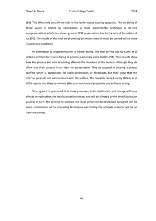 Stuart A. Deane Trinity College Dublin 2014
40
[89]. This effectively cuts off the cells in the leaflet tissue causing apoptosis. The durability of
these valves is limited by calcification. A more experimental technique is ice-free
cryopreservation which has shown greater ECM preservation due to the lack of formation of
ice [90]. The results of this trial are promising but more research must be carried out to make
it a practical substitute.
An alternative to cryopreservation is freeze drying. The trial carried out by Curtil et al
detail a protocol for freeze drying of porcine pulmonary valve leaflets [91]. Their results show
how the process and rate of cooling affected the structure of the leaflets. Although they do
allow that their process is not ideal for preservation. They do succeed in creating a porous
scaffold which is appropriate for rapid penetration by fibroblasts, but they show that the
internal pores do not communicate with the surface. The research carried out by Hafeez et al
2005 reports that there is minimal effects on mechanical properties due to freeze drying.
Once again it is presumed that these processes, both sterilisation and storage will have
effects on each other, the recellularisation process and will be affected by the decellularisation
process in turn. The process to produce the ideal preserved decellularised xenograft will be
some combination of the preceding techniques and finding the ultimate protocol will be an
iterative process.
 