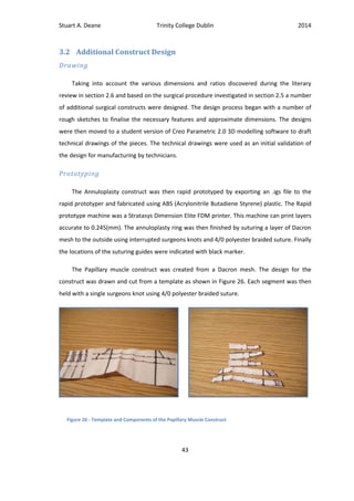 Stuart A. Deane Trinity College Dublin 2014
43
3.2 Additional Construct Design
Drawing
Taking into account the various dimensions and ratios discovered during the literary
review in section 2.6 and based on the surgical procedure investigated in section 2.5 a number
of additional surgical constructs were designed. The design process began with a number of
rough sketches to finalise the necessary features and approximate dimensions. The designs
were then moved to a student version of Creo Parametric 2.0 3D modelling software to draft
technical drawings of the pieces. The technical drawings were used as an initial validation of
the design for manufacturing by technicians.
Prototyping
The Annuloplasty construct was then rapid prototyped by exporting an .igs file to the
rapid prototyper and fabricated using ABS (Acrylonitrile Butadiene Styrene) plastic. The Rapid
prototype machine was a Stratasys Dimension Elite FDM printer. This machine can print layers
accurate to 0.245(mm). The annuloplasty ring was then finished by suturing a layer of Dacron
mesh to the outside using interrupted surgeons knots and 4/0 polyester braided suture. Finally
the locations of the suturing guides were indicated with black marker.
The Papillary muscle construct was created from a Dacron mesh. The design for the
construct was drawn and cut from a template as shown in Figure 26. Each segment was then
held with a single surgeons knot using 4/0 polyester braided suture.
Figure 26 - Template and Components of the Papillary Muscle Construct
 