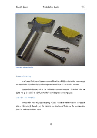 Stuart A. Deane Trinity College Dublin 2014
51
Preconditioning
In all cases the tissue grips were mounted in a Zwick Z005 tensile testing machine and
the experimental procedure prepared using the Roell testXpert V3.31 control software.
The preconditioning stage of the tensile test for the leaflet was carried out from 200
(g) to 400 (g) at a speed of 4 (mm/min). There were 10 preconditioning cycles.
Tensile Test Protocol
Immediately after the preconditioning phase a ramp test until failure was carried out,
also at 4 (mm/min). Output from the machine was Newtons of force and the corresponding
time the measurement was taken.
Figure 34 - Tensile Test Grips
 