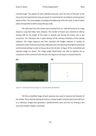 Stuart A. Deane Trinity College Dublin 2014
54
contrast image. The applied ink dots, detailed previously, were the focus of this part of the
test and so the experimental setup was based on maximising the recording to contain greatest
detail of them. The camera began recording at the beginning of the test cycle. A note of which
video corresponded to which output file was made.
The video data from the camera was converted from an .mp4 file format to an image
sequence using Rad Video Tools software. The number of frames was restricted to 500 by
dividing 500 by the length of the video in seconds and forcing this frame rate in the
conversion. This restriction was in place because of the memory limitations of the tracking
software. The image sequence was then imported into ImageJ software. A number of
preparation steps involving converting to 8bit grey scale and adjusting the brightness/contrast
and threshold settings in order to focus only on the ink dots. In Figure 37 the unmodified and
adjusted image are shown. The ImageJ plugin MultiTracker was able to tabulate the xy
coordinates of the centroid of each dot over the sequence and output a resultant data file.
(A) (B)
The first unmodified image of each sequence was used to measure the Diameter of
the sample. This is done by setting the scale on a known length. Using the grip mount (30 mm)
as a reference, Imagej then generates a pixel/millimetre value and then by drawing a line
across the sample a length is calculated.
Figure 37 - Video Extensometry Image 23_1 (A) Unmodified (B) Modified
 