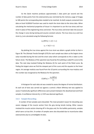 Stuart A. Deane Trinity College Dublin 2014
56
As the Zwick machine produces approximately 1 data point per second and the
number of data points from the extensometry was restricted by the memory usage of Imagej
to 500 points the corresponding data needed to be matched. As both outputs contained time
data an Excel VLOOKUP function was used to match the strain data to the stress data. When
calculating the mechanical properties of tissue it is important to use the true stress and true
strain in place of the engineering stress and strain. The true stress and strain take into account
the change in area during testing and assume constant volume. The true stress ( ) and true
strain ( ) are calculated using the following formula:
By plotting the true stress against the true strain we obtain a graph similar to that in
Figure 38. The Ultimate Tensile Strength (UTS) for each sample was taken as the largest stress
value recorded during the test and the strain value which corresponds to this is taken as the
failure strain. The Modulus of the specimen was found by first plotting a cubed fit curve to the
data. The next step involved finding the Modulus (E) for each point of the fitted curve. By
finding the largest value we find the steepest part of the curve and this equates to the linear
region. An average modulus was found from the 10 points surrounding the max modulus and
this number was recognised as the Modulus for the specimen.
A histogram for each data set was created to assess the degree of normal distribution.
As each set of tests was carried out against a control a Mann Whitney test was applied to
assess if statistically significant differences were present between the decellularised and fresh
samples. A confidence interval of was deemed significant.
3.6.5 Sample Discarding
A number of test samples were discarded. The most prevalent reason for discarding was
severe slippage of the muscle section from the grip during tensile testing. Other reasons
involved the muscle section shearing off in the grips and, for the leaflets particularly, samples
which were cut too thin. A number of samples were also discarded due to inconclusive video
extensometry due to unintelligible ink dots.
 