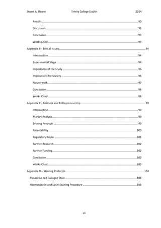 Stuart A. Deane Trinity College Dublin 2014
vii
Results.................................................................................................................................90
Discussion............................................................................................................................91
Conclusion...........................................................................................................................93
Works Cited.........................................................................................................................93
Appendix B - Ethical Issues....................................................................................................................94
Introduction ........................................................................................................................94
Experimental Stage .............................................................................................................94
Importance of the Study .....................................................................................................96
Implications for Society.......................................................................................................96
Future work.........................................................................................................................97
Conclusion...........................................................................................................................98
Works Cited.........................................................................................................................98
Appendix C - Business and Entrepreneurship.......................................................................................99
Introduction ........................................................................................................................99
Market Analysis...................................................................................................................99
Existing Products.................................................................................................................99
Patentability......................................................................................................................100
Regulatory Route ..............................................................................................................101
Further Research...............................................................................................................102
Further Funding.................................................................................................................102
Conclusion.........................................................................................................................102
Works Cited.......................................................................................................................103
Appendix D – Staining Protocols.........................................................................................................104
Picrosirius red Collagen Stain................................................................................................104
Haematoxylin and Eosin Staining Procedure........................................................................105
 