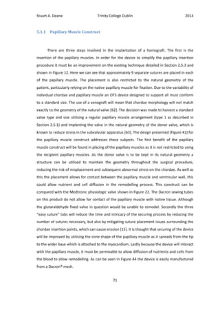 Stuart A. Deane Trinity College Dublin 2014
71
5.1.1 Papillary Muscle Construct
There are three steps involved in the implantation of a homograft. The first is the
insertion of the papillary muscles. In order for the device to simplify the papillary insertion
procedure it must be an improvement on the existing technique detailed in Section 2.5.3 and
shown in Figure 12. Here we can see that approximately 9 separate sutures are placed in each
of the papillary muscle. The placement is also restricted to the natural geometry of the
patient, particularly relying on the native papillary muscle for fixation. Due to the variability of
individual chordae and papillary muscle an OTS device designed to support all must conform
to a standard size. The use of a xenograft will mean that chordae morphology will not match
exactly to the geometry of the natural valve [62]. The decision was made to harvest a standard
valve type and size utilising a regular papillary muscle arrangement (type 1 as described in
Section 2.5.1) and implanting the valve in the natural geometry of the donor valve, which is
known to reduce stress in the subvalvular apparatus [63]. The design presented (Figure 42) for
the papillary muscle construct addresses these subjects. The first benefit of the papillary
muscle construct will be found in placing of the papillary muscles as it is not restricted to using
the recipient papillary muscles. As the donor valve is to be kept in its natural geometry a
structure can be utilised to maintain the geometry throughout the surgical procedure,
reducing the risk of misplacement and subsequent abnormal stress on the chordae. As well as
this the placement allows for contact between the papillary muscle and ventricular wall, this
could allow nutrient and cell diffusion in the remodelling process. This construct can be
compared with the Medtronic physiologic valve shown in Figure 22. The Dacron sewing tubes
on this product do not allow for contact of the papillary muscle with native tissue. Although
the glutaraldehyde fixed valve in question would be unable to remodel. Secondly the three
“easy suture” tabs will reduce the time and intricacy of the securing process by reducing the
number of sutures necessary, but also by mitigating suture placement issues surrounding the
chordae insertion points, which can cause erosion [15]. It is thought that securing of the device
will be improved by utilising the cone shape of the papillary muscle as it spreads from the tip
to the wider base which is attached to the myocardium. Lastly because the device will interact
with the papillary muscle, it must be permeable to allow diffusion of nutrients and cells from
the blood to allow remodelling. As can be seen in Figure 44 the device is easily manufactured
from a Dacron® mesh.
 